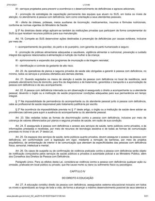 27/01/2021 L13146
www.planalto.gov.br/ccivil_03/_ato2015-2018/2015/lei/l13146.htm 6/31
IX - serviços projetados para prevenir a ocorrência e o desenvolvimento de deficiências e agravos adicionais;
X - promoção de estratégias de capacitação permanente das equipes que atuam no SUS, em todos os níveis de
atenção, no atendimento à pessoa com deficiência, bem como orientação a seus atendentes pessoais;
XI - oferta de órteses, próteses, meios auxiliares de locomoção, medicamentos, insumos e fórmulas nutricionais,
conforme as normas vigentes do Ministério da Saúde.
§ 5º As diretrizes deste artigo aplicam-se também às instituições privadas que participem de forma complementar do
SUS ou que recebam recursos públicos para sua manutenção.
Art. 19. Compete ao SUS desenvolver ações destinadas à prevenção de deficiências por causas evitáveis, inclusive
por meio de:
I - acompanhamento da gravidez, do parto e do puerpério, com garantia de parto humanizado e seguro;
II - promoção de práticas alimentares adequadas e saudáveis, vigilância alimentar e nutricional, prevenção e cuidado
integral dos agravos relacionados à alimentação e nutrição da mulher e da criança;
III - aprimoramento e expansão dos programas de imunização e de triagem neonatal;
IV - identificação e controle da gestante de alto risco.
Art. 20. As operadoras de planos e seguros privados de saúde são obrigadas a garantir à pessoa com deficiência, no
mínimo, todos os serviços e produtos ofertados aos demais clientes.
Art. 21. Quando esgotados os meios de atenção à saúde da pessoa com deficiência no local de residência, será
prestado atendimento fora de domicílio, para fins de diagnóstico e de tratamento, garantidos o transporte e a acomodação da
pessoa com deficiência e de seu acompanhante.
Art. 22. À pessoa com deficiência internada ou em observação é assegurado o direito a acompanhante ou a atendente
pessoal, devendo o órgão ou a instituição de saúde proporcionar condições adequadas para sua permanência em tempo
integral.
§ 1º Na impossibilidade de permanência do acompanhante ou do atendente pessoal junto à pessoa com deficiência,
cabe ao profissional de saúde responsável pelo tratamento justificá-la por escrito.
§ 2º Na ocorrência da impossibilidade prevista no § 1º deste artigo, o órgão ou a instituição de saúde deve adotar as
providências cabíveis para suprir a ausência do acompanhante ou do atendente pessoal.
Art. 23. São vedadas todas as formas de discriminação contra a pessoa com deficiência, inclusive por meio de
cobrança de valores diferenciados por planos e seguros privados de saúde, em razão de sua condição.
Art. 24. É assegurado à pessoa com deficiência o acesso aos serviços de saúde, tanto públicos como privados, e às
informações prestadas e recebidas, por meio de recursos de tecnologia assistiva e de todas as formas de comunicação
previstas no inciso V do art. 3º desta Lei.
Art. 25. Os espaços dos serviços de saúde, tanto públicos quanto privados, devem assegurar o acesso da pessoa com
deficiência, em conformidade com a legislação em vigor, mediante a remoção de barreiras, por meio de projetos
arquitetônico, de ambientação de interior e de comunicação que atendam às especificidades das pessoas com deficiência
física, sensorial, intelectual e mental.
Art. 26. Os casos de suspeita ou de confirmação de violência praticada contra a pessoa com deficiência serão objeto
de notificação compulsória pelos serviços de saúde públicos e privados à autoridade policial e ao Ministério Público, além
dos Conselhos dos Direitos da Pessoa com Deficiência.
Parágrafo único. Para os efeitos desta Lei, considera-se violência contra a pessoa com deficiência qualquer ação ou
omissão, praticada em local público ou privado, que lhe cause morte ou dano ou sofrimento físico ou psicológico.
CAPÍTULO IV
DO DIREITO À EDUCAÇÃO
Art. 27. A educação constitui direito da pessoa com deficiência, assegurados sistema educacional inclusivo em todos
os níveis e aprendizado ao longo de toda a vida, de forma a alcançar o máximo desenvolvimento possível de seus talentos e
 