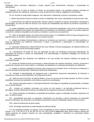 27/01/2021 L13146
www.planalto.gov.br/ccivil_03/_ato2015-2018/2015/lei/l13146.htm 7/31
habilidades físicas, sensoriais, intelectuais e sociais, segundo suas características, interesses e necessidades de
aprendizagem.
Parágrafo único. É dever do Estado, da família, da comunidade escolar e da sociedade assegurar educação de
qualidade à pessoa com deficiência, colocando-a a salvo de toda forma de violência, negligência e discriminação.
Art. 28. Incumbe ao poder público assegurar, criar, desenvolver, implementar, incentivar, acompanhar e avaliar:
I - sistema educacional inclusivo em todos os níveis e modalidades, bem como o aprendizado ao longo de toda a vida;
II - aprimoramento dos sistemas educacionais, visando a garantir condições de acesso, permanência, participação e
aprendizagem, por meio da oferta de serviços e de recursos de acessibilidade que eliminem as barreiras e promovam a
inclusão plena;
III - projeto pedagógico que institucionalize o atendimento educacional especializado, assim como os demais serviços
e adaptações razoáveis, para atender às características dos estudantes com deficiência e garantir o seu pleno acesso ao
currículo em condições de igualdade, promovendo a conquista e o exercício de sua autonomia;
IV - oferta de educação bilíngue, em Libras como primeira língua e na modalidade escrita da língua portuguesa como
segunda língua, em escolas e classes bilíngues e em escolas inclusivas;
V - adoção de medidas individualizadas e coletivas em ambientes que maximizem o desenvolvimento acadêmico e
social dos estudantes com deficiência, favorecendo o acesso, a permanência, a participação e a aprendizagem em
instituições de ensino;
VI - pesquisas voltadas para o desenvolvimento de novos métodos e técnicas pedagógicas, de materiais didáticos, de
equipamentos e de recursos de tecnologia assistiva;
VII - planejamento de estudo de caso, de elaboração de plano de atendimento educacional especializado, de
organização de recursos e serviços de acessibilidade e de disponibilização e usabilidade pedagógica de recursos de
tecnologia assistiva;
VIII - participação dos estudantes com deficiência e de suas famílias nas diversas instâncias de atuação da
comunidade escolar;
IX - adoção de medidas de apoio que favoreçam o desenvolvimento dos aspectos linguísticos, culturais, vocacionais e
profissionais, levando-se em conta o talento, a criatividade, as habilidades e os interesses do estudante com deficiência;
X - adoção de práticas pedagógicas inclusivas pelos programas de formação inicial e continuada de professores e
oferta de formação continuada para o atendimento educacional especializado;
XI - formação e disponibilização de professores para o atendimento educacional especializado, de tradutores e
intérpretes da Libras, de guias intérpretes e de profissionais de apoio;
XII - oferta de ensino da Libras, do Sistema Braille e de uso de recursos de tecnologia assistiva, de forma a ampliar
habilidades funcionais dos estudantes, promovendo sua autonomia e participação;
XIII - acesso à educação superior e à educação profissional e tecnológica em igualdade de oportunidades e condições
com as demais pessoas;
XIV - inclusão em conteúdos curriculares, em cursos de nível superior e de educação profissional técnica e
tecnológica, de temas relacionados à pessoa com deficiência nos respectivos campos de conhecimento;
XV - acesso da pessoa com deficiência, em igualdade de condições, a jogos e a atividades recreativas, esportivas e de
lazer, no sistema escolar;
XVI - acessibilidade para todos os estudantes, trabalhadores da educação e demais integrantes da comunidade
escolar às edificações, aos ambientes e às atividades concernentes a todas as modalidades, etapas e níveis de ensino;
XVII - oferta de profissionais de apoio escolar;
XVIII - articulação intersetorial na implementação de políticas públicas.
§ 1º Às instituições privadas, de qualquer nível e modalidade de ensino, aplica-se obrigatoriamente o disposto nos
incisos I, II, III, V, VII, VIII, IX, X, XI, XII, XIII, XIV, XV, XVI, XVII e XVIII do caput deste artigo, sendo vedada a cobrança de
valores adicionais de qualquer natureza em suas mensalidades, anuidades e matrículas no cumprimento dessas
determinações.
 