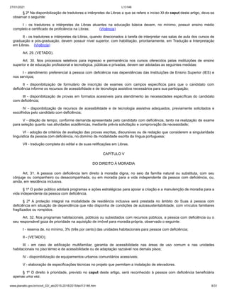 27/01/2021 L13146
www.planalto.gov.br/ccivil_03/_ato2015-2018/2015/lei/l13146.htm 8/31
§ 2º Na disponibilização de tradutores e intérpretes da Libras a que se refere o inciso XI do caput deste artigo, deve-se
observar o seguinte:
I - os tradutores e intérpretes da Libras atuantes na educação básica devem, no mínimo, possuir ensino médio
completo e certificado de proficiência na Libras; (Vigência)
II - os tradutores e intérpretes da Libras, quando direcionados à tarefa de interpretar nas salas de aula dos cursos de
graduação e pós-graduação, devem possuir nível superior, com habilitação, prioritariamente, em Tradução e Interpretação
em Libras. (Vigência)
Art. 29. (VETADO).
Art. 30. Nos processos seletivos para ingresso e permanência nos cursos oferecidos pelas instituições de ensino
superior e de educação profissional e tecnológica, públicas e privadas, devem ser adotadas as seguintes medidas:
I - atendimento preferencial à pessoa com deficiência nas dependências das Instituições de Ensino Superior (IES) e
nos serviços;
II - disponibilização de formulário de inscrição de exames com campos específicos para que o candidato com
deficiência informe os recursos de acessibilidade e de tecnologia assistiva necessários para sua participação;
III - disponibilização de provas em formatos acessíveis para atendimento às necessidades específicas do candidato
com deficiência;
IV - disponibilização de recursos de acessibilidade e de tecnologia assistiva adequados, previamente solicitados e
escolhidos pelo candidato com deficiência;
V - dilação de tempo, conforme demanda apresentada pelo candidato com deficiência, tanto na realização de exame
para seleção quanto nas atividades acadêmicas, mediante prévia solicitação e comprovação da necessidade;
VI - adoção de critérios de avaliação das provas escritas, discursivas ou de redação que considerem a singularidade
linguística da pessoa com deficiência, no domínio da modalidade escrita da língua portuguesa;
VII - tradução completa do edital e de suas retificações em Libras.
CAPÍTULO V
DO DIREITO À MORADIA
Art. 31. A pessoa com deficiência tem direito à moradia digna, no seio da família natural ou substituta, com seu
cônjuge ou companheiro ou desacompanhada, ou em moradia para a vida independente da pessoa com deficiência, ou,
ainda, em residência inclusiva.
§ 1º O poder público adotará programas e ações estratégicas para apoiar a criação e a manutenção de moradia para a
vida independente da pessoa com deficiência.
§ 2º A proteção integral na modalidade de residência inclusiva será prestada no âmbito do Suas à pessoa com
deficiência em situação de dependência que não disponha de condições de autossustentabilidade, com vínculos familiares
fragilizados ou rompidos.
Art. 32. Nos programas habitacionais, públicos ou subsidiados com recursos públicos, a pessoa com deficiência ou o
seu responsável goza de prioridade na aquisição de imóvel para moradia própria, observado o seguinte:
I - reserva de, no mínimo, 3% (três por cento) das unidades habitacionais para pessoa com deficiência;
II - (VETADO);
III - em caso de edificação multifamiliar, garantia de acessibilidade nas áreas de uso comum e nas unidades
habitacionais no piso térreo e de acessibilidade ou de adaptação razoável nos demais pisos;
IV - disponibilização de equipamentos urbanos comunitários acessíveis;
V - elaboração de especificações técnicas no projeto que permitam a instalação de elevadores.
§ 1º O direito à prioridade, previsto no caput deste artigo, será reconhecido à pessoa com deficiência beneficiária
apenas uma vez.
 