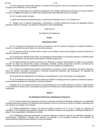 27/01/2021 L13146
www.planalto.gov.br/ccivil_03/_ato2015-2018/2015/lei/l13146.htm 9/31
§ 2º Nos programas habitacionais públicos, os critérios de financiamento devem ser compatíveis com os rendimentos
da pessoa com deficiência ou de sua família.
§ 3º Caso não haja pessoa com deficiência interessada nas unidades habitacionais reservadas por força do disposto
no inciso I do caput deste artigo, as unidades não utilizadas serão disponibilizadas às demais pessoas.
Art. 33. Ao poder público compete:
I - adotar as providências necessárias para o cumprimento do disposto nos arts. 31 e 32 desta Lei; e
II - divulgar, para os agentes interessados e beneficiários, a política habitacional prevista nas legislações federal,
estaduais, distrital e municipais, com ênfase nos dispositivos sobre acessibilidade.
CAPÍTULO VI
DO DIREITO AO TRABALHO
Seção I
Disposições Gerais
Art. 34. A pessoa com deficiência tem direito ao trabalho de sua livre escolha e aceitação, em ambiente acessível e
inclusivo, em igualdade de oportunidades com as demais pessoas.
§ 1º As pessoas jurídicas de direito público, privado ou de qualquer natureza são obrigadas a garantir ambientes de
trabalho acessíveis e inclusivos.
§ 2º A pessoa com deficiência tem direito, em igualdade de oportunidades com as demais pessoas, a condições justas
e favoráveis de trabalho, incluindo igual remuneração por trabalho de igual valor.
§ 3º É vedada restrição ao trabalho da pessoa com deficiência e qualquer discriminação em razão de sua condição,
inclusive nas etapas de recrutamento, seleção, contratação, admissão, exames admissional e periódico, permanência no
emprego, ascensão profissional e reabilitação profissional, bem como exigência de aptidão plena.
§ 4º A pessoa com deficiência tem direito à participação e ao acesso a cursos, treinamentos, educação continuada,
planos de carreira, promoções, bonificações e incentivos profissionais oferecidos pelo empregador, em igualdade de
oportunidades com os demais empregados.
§ 5º É garantida aos trabalhadores com deficiência acessibilidade em cursos de formação e de capacitação.
Art. 35. É finalidade primordial das políticas públicas de trabalho e emprego promover e garantir condições de acesso e
de permanência da pessoa com deficiência no campo de trabalho.
Parágrafo único. Os programas de estímulo ao empreendedorismo e ao trabalho autônomo, incluídos o cooperativismo
e o associativismo, devem prever a participação da pessoa com deficiência e a disponibilização de linhas de crédito, quando
necessárias.
Seção II
Da Habilitação Profissional e Reabilitação Profissional
Art. 36. O poder público deve implementar serviços e programas completos de habilitação profissional e de reabilitação
profissional para que a pessoa com deficiência possa ingressar, continuar ou retornar ao campo do trabalho, respeitados sua
livre escolha, sua vocação e seu interesse.
§ 1º Equipe multidisciplinar indicará, com base em critérios previstos no § 1º do art. 2º desta Lei, programa de
habilitação ou de reabilitação que possibilite à pessoa com deficiência restaurar sua capacidade e habilidade profissional ou
adquirir novas capacidades e habilidades de trabalho.
§ 2º A habilitação profissional corresponde ao processo destinado a propiciar à pessoa com deficiência aquisição de
conhecimentos, habilidades e aptidões para exercício de profissão ou de ocupação, permitindo nível suficiente de
desenvolvimento profissional para ingresso no campo de trabalho.
 