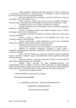 −       sugerir, organizar e participar de atividades educativas, culturais e de lazer com
os adolescentes, promovendo seu desenvolvimento e favorecendo o convívio comunitário
previsto nos projetos técnicos de execução da Unidade;
         −       zelar pela integridade física, psicológica e moral dos adolescentes, através da
manutenção de um vínculo afetivo e ético;
         −       efetuar contenção mecânica em casos de crise de agitação psicomotora,
conforme normas e orientação técnica da Fundação de Atendimento Sócio-Educativo - FASE;
         −       acompanhar e desenvolver atividades em regime de co-educação;
         −       custodiar adolescentes em consultas médicas, exames e internações hospitalares,
audiências e visitas domiciliares;
         −       orientar e Acompanhar cuidados com limpeza de higiene pessoal, vestuário,
alimentação e apoio escolar dos adolescentes;
         −       acompanhar e participar de atividades de educação, esporte lazer e cultura, junto
à rede de atendimento;
         −       auxiliar e orientar os adolescentes na sua preparação para escola, como
vestimenta, materiais e tarefas escolares;
         −       orientar os adolescentes a utilizar corretamente os recursos que a comunidade
oferece como: transporte, saúde, educação, esporte e profissionalização;
         −       participar de comissões e reuniões interdisciplinares;
         −       realizar relato do cotidiano da rotina das Unidades em livro de registros diário;
         −       participar de seminários, treinamentos, congressos e cursos visando o
intercâmbio ao aperfeiçoamento profissional, atendendo aos interesses da Fundação, inclusive na
condição de facilitador;
         −       dirigir veículo da Fundação, em situação de emergência, mediante autorização
superior, respeitada a legislação vigente, responsabilizando-se pelas ocorrências geradas pela
utilização do mesmo;
         −       zelar pela disciplina e segurança institucional, levando ao conhecimento do
chefe imediato qualquer problema que fuja a rotina;
         −       trabalhar limites, exercendo seu papel pedagógico-terapêutico aqui
compreendendo inclusive atividades e oficinas de caráter ocupacional e de ordem pedagógica
(música, desenho, pintura, bordado, leitura, esporte, outras sem cunho formal profissionalizante)
objetivando reduzir a tensão natural dos jovens em cumprimento de medida socioeducativa;
         −       executar outras atividades correlatas.

         CARGA HORÁRIA: 40 (quarenta) horas semanais.

         PRÉ-REQUISITOS:VETADO.


              V - CATEGORIA FUNCIONAL – AGENTE ADMINISTRATIVO

                                ASSISTENTE ADMINISTRATIVO

                                 Descrição Genérica do Emprego




http://www.al.rs.gov.br/legis                                                                   12
 