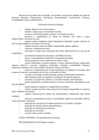 Desenvolver atividades de nível médio, envolvendo a execução de trabalho nas áreas de
Recursos Humanos, Planejamento, Informática, Documentação, Comunicação, Finanças,
Contabilidade e Apoio Administrativo.

                                Atribuições Gerais do Emprego

          −      Redigir, digitar e revisar documentos;
          −      elaborar e redigir atas, secretariando reuniões;
          −      executar, administrativamente, projetos e atividades de apoio;
          −      promover a simplificação de rotinas de trabalho, com vistas à maior
produtividade e eficiência do setor;
          −      estudar e propor mudanças visando adequação à legislação vigente, referente ao
setor em que trabalha ou de interesse do serviço;
          −      elaborar relatórios sobre atividades, interpretando quadros gráficos;
          −      examinar e informar processos;
          −      participar de estudos para elaboração de normas administrativas na sua área de
competência;
          −      providenciar material de apoio para as atividades técnicas;
          −      operar e responsabilizar-se pelo fluxo da produção de dados;
          −      fazer gravação de cursos e palestras em áudio e vídeo;
          −      coletar informações, executar registros e manter permanentemente organizados
arquivos relativos à pessoal, estagiários, patrimônio, materiais, contabilidade, finanças,
legislação e imprensa, bem como cadastro de pessoas físicas e jurídicas;
          −      observar o cumprimento das normas pertinentes aos trabalhos de licitação para
compra de materiais, contratações de serviços e realização de obras;
          −      executar as atividades de administração, guarda e distribuição de materiais;
          −      fazer desenhos gráficos, diagramas e montagem de material impresso;
          −      controlar a execução dos contratos e convênios firmados pela Fundação;
          −      prestar atendimento ao público interno e externo, fornecendo informações de sua
área de trabalho;
          −      operar máquinas copiadoras e equipamentos correlatos;
          −      realizar compras que não exijam processo de licitação resguardados os aspectos
legais mediante autorização;
          −      elaborar demonstrativos, dentro das periodicidades estabelecidas pela chefia
imediata;
          −      observar o cumprimento do prazo e da legislação vigente nas atividades relativas
à área de pessoal e tributária;
          −      participar da execução de atividades pertinentes à Licitações e Pregões;
          −      participar de reuniões técnico-administrativas;
          −      participar na elaboração de relatórios;
          −      participar de comissões;
          −      executar outras tarefas correlatas.

        CARGA HORÁRIA: 40 (quarenta) horas semanais.

        PRÉ-REQUISITOS: Nível Médio Completo;



http://www.al.rs.gov.br/legis                                                                 13
 