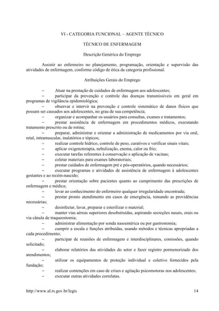 VI - CATEGORIA FUNCIONAL – AGENTE TÉCNICO

                                TÉCNICO DE ENFERMAGEM

                                Descrição Genérica do Emprego

         Assistir ao enfermeiro no planejamento, programação, orientação e supervisão das
atividades de enfermagem, conforme código de ética da categoria profissional.

                                 Atribuições Gerais do Emprego

           −     Atuar na prestação de cuidados de enfermagem aos adolescentes;
           −     participar da prevenção e controle das doenças transmissíveis em geral em
programas de vigilância epidemiológica;
           −     observar e intervir na prevenção e controle sistemático de danos físicos que
possam ser causados aos adolescentes, no grau de sua competência;
           −     organizar e acompanhar os usuários para consultas, exames e tratamentos;
           −     prestar assistência de enfermagem em procedimentos médicos, executando
tratamento prescrito ou de rotina;
           −     preparar, administrar e orientar a administração de medicamentos por via oral,
retal, intramuscular, inalatórios e tópicos;
           −     realizar controle hídrico, controle de peso, curativos e verificar sinais vitais;
           −     aplicar oxigenoterapia, nebulização, enema, calor ou frio;
           −     executar tarefas referentes à conservação e aplicação de vacinas;
           −     coletar materiais para exames laboratoriais;
           −     prestar cuidados de enfermagem pré e pós-operatórios, quando necessários;
           −     executar programas e atividades de assistência de enfermagem à adolescentes
gestantes e ao recém-nascido;
           −     prestar orientação sobre pacientes quanto ao cumprimento das prescrições de
enfermagem e médica;
           −     levar ao conhecimento do enfermeiro qualquer irregularidade encontrada;
           −     prestar pronto atendimento em casos de emergência, tomando as providências
necessárias;
           −     desinfectar, lavar, preparar e esterilizar o material;
           −     manter vias aéreas superiores desobstruídas, aspirando secreções nasais, orais ou
via cânula de traqueostomia;
           −     administrar alimentação por sonda nasoentérica ou por gastrostomia;
           −     cumprir a escala e funções atribuídas, usando métodos e técnicas apropriadas a
cada procedimento;
           −     participar de reuniões de enfermagem e interdisciplinares, comissões, quando
solicitado;
           −     elaborar relatórios das atividades do setor e fazer registro pormenorizado dos
atendimentos;
           −     utilizar os equipamentos de proteção individual e coletivo fornecidos pela
fundação;
           −     realizar contenções em caso de crises e agitação psicomotoras nos adolescentes;
           −     executar outras atividades correlatas.


http://www.al.rs.gov.br/legis                                                                  14
 