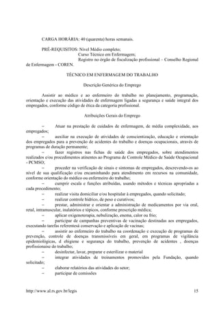 CARGA HORÁRIA: 40 (quarenta) horas semanais.

        PRÉ-REQUISITOS: Nível Médio completo;
                       Curso Técnico em Enfermagem;
                       Registro no órgão de fiscalização profissional – Conselho Regional
de Enfermagem - COREN.

                       TÉCNICO EM ENFERMAGEM DO TRABALHO

                                Descrição Genérica do Emprego

         Assistir ao médico e ao enfermeiro do trabalho no planejamento, programação,
orientação e execução das atividades de enfermagem ligadas a segurança e saúde integral dos
empregados, conforme código de ética da categoria profissional.

                                Atribuições Gerais do Emprego

           −     Atuar na prestação de cuidados de enfermagem, de média complexidade, aos
empregados;
           −     auxiliar na execução de atividades de conscientização, educação e orientação
dos empregados para a prevenção de acidentes do trabalho e doenças ocupacionais, através de
programas de duração permanente;
           −     fazer registros nas fichas de saúde dos empregados, sobre atendimentos
realizados e/ou procedimentos atinentes ao Programa de Controle Médico de Saúde Ocupacional
- PCMSO;
           −     proceder na verificação de sinais e sintomas de empregados, descrevendo-os ao
nível de sua qualificação e/ou encaminhando para atendimento em recursos na comunidade,
conforme orientação do médico ou enfermeiro do trabalho;
           −     cumprir escala e funções atribuídas, usando métodos e técnicas apropriadas a
cada procedimento;
           −     realizar visita domiciliar e/ou hospitalar à empregados, quando solicitado;
           −     realizar controle hídrico, de peso e curativos;
           −     prestar, administrar e orientar a administração de medicamentos por via oral,
retal, intramuscular, inalatórios e tópicos, conforme prescrição médica;
           −     aplicar oxigenoterapia, nebulização, enema, calor ou frio;
           −     participar de campanhas preventivas de vacinação destinadas aos empregados,
executando tarefas referentesà conservação e aplicação de vacinas;
           −     assistir ao enfermeiro do trabalho na coordenação e execução de programas de
prevenção, controle de doenças transmissíveis em geral, em programas de vigilância
epidemiológicas, d ehigiene e segurança do trabalho, prevenção de acidentes , doenças
profissionaise do trabalho;
           −     desinfectar, lavar, preparar e esterilizar o material
           −     integrar atividades de treinamentos promovidos pela Fundação, quando
solicitado;
           −     elaborar relatórios das atividades do setor;
           −     participar de comissões


http://www.al.rs.gov.br/legis                                                              15
 