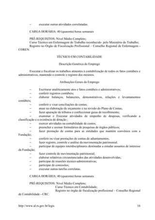 −      executar outras atividades correlatadas.

         CARGA HORÁRIA: 40 (quarenta) horas semanais

      PRÉ-REQUISITOS: Nível Médio Completo;
      Curso Técnico em Enfermagem do Trabalho reconhecido pelo Ministério do Trabalho;
      Registro no Órgão de Fiscalização Profissional – Conselho Regional de Enfermagem -
COREN.

                                TÉCNICO EM CONTABILIDADE

                                 Descrição Genérica do Emprego

        Executar e fiscalizar os trabalhos atinentes à contabilização de todos os fatos contábeis e
administrativos, mantendo o controle e registro dos mesmos.

                                 Atribuições Gerais do Emprego

          −      Escriturar analiticamente atos e fatos contábeis e administrativos;
          −      conferir registros contábeis;
          −      elaborar balanços, balancetes, demonstrativos, relações e levantamentos
contábeis;
          −      conferir e visar conciliações de contas;
          −      atuar na elaboração de orçamento e na revisão do Plano de Contas;
          −      fazer apuração de tributos e confeccionar guias de recolhimento;
          −      examinar e Executar atividades de empenho de despesas, verificando a
classificação e a existência de dotação ;
          −      exercer atividades na contabilidade de custos;
          −      preencher e assinar formulários de pesquisas de órgãos públicos;
          −      fazer prestação de contas para as entidades que mantém convênios com a
Fundação;
          −      conferir ou visar prestações de contas de adiantamentos;
          −      fazer registro, controle e análise da movimentação patrimonial.
          −      participar de equipes interdisciplinares destinadas a estudar assuntos de interesse
da Fundação;
          −      fazer controle de movimentação patrimonial;
          −      elaborar relatórios circunstanciados das atividades desenvolvidas;
          −      participar de reuniões técnico-administrativas;
          −      participar de comissões;
          −      executar outras tarefas correlatas.

         CARGA HORÁRIA: 40 (quarenta) horas semanais.

        PRÉ-REQUISITOS: Nível Médio Completo;
                        Curso Técnico em Contabilidade;
                        Registro no órgão de fiscalização profissional – Conselho Regional
de Contabilidade - CRC.


http://www.al.rs.gov.br/legis                                                                    16
 