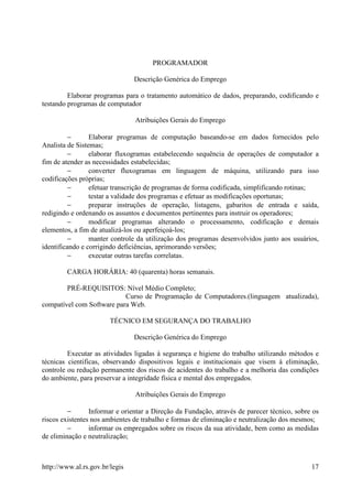 PROGRAMADOR

                                Descrição Genérica do Emprego

         Elaborar programas para o tratamento automático de dados, preparando, codificando e
testando programas de computador

                                Atribuições Gerais do Emprego

         −       Elaborar programas de computação baseando-se em dados fornecidos pelo
Analista de Sistemas;
         −       elaborar fluxogramas estabelecendo sequência de operações de computador a
fim de atender as necessidades estabelecidas;
         −       converter fluxogramas em linguagem de máquina, utilizando para isso
codificações próprias;
         −       efetuar transcrição de programas de forma codificada, simplificando rotinas;
         −       testar a validade dos programas e efetuar as modificações oportunas;
         −       preparar instruções de operação, listagens, gabaritos de entrada e saída,
redigindo e ordenando os assuntos e documentos pertinentes para instruir os operadores;
          −      modificar programas alterando o processamento, codificação e demais
elementos, a fim de atualizá-los ou aperfeiçoá-los;
          −      manter controle da utilização dos programas desenvolvidos junto aos usuários,
identificando e corrigindo deficiências, aprimorando versões;
         −       executar outras tarefas correlatas.

        CARGA HORÁRIA: 40 (quarenta) horas semanais.

        PRÉ-REQUISITOS: Nível Médio Completo;
                           Curso de Programação de Computadores.(linguagem atualizada),
compatível com Software para Web.

                        TÉCNICO EM SEGURANÇA DO TRABALHO

                                Descrição Genérica do Emprego

         Executar as atividades ligadas à segurança e higiene do trabalho utilizando métodos e
técnicas cientificas, observando dispositivos legais e institucionais que visem à eliminação,
controle ou redução permanente dos riscos de acidentes do trabalho e a melhoria das condições
do ambiente, para preservar a integridade física e mental dos empregados.

                                Atribuições Gerais do Emprego

         −       Informar e orientar a Direção da Fundação, através de parecer técnico, sobre os
riscos existentes nos ambientes de trabalho e formas de eliminação e neutralização dos mesmos;
         −       informar os empregados sobre os riscos da sua atividade, bem como as medidas
de eliminação e neutralização;



http://www.al.rs.gov.br/legis                                                                17
 