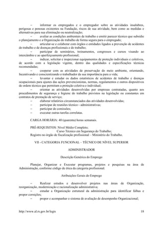 −      informar os empregados e o empregador sobre as atividades insalubres,
perigosas e penosas existentes na Fundação, riscos de sua atividade, bem como as medidas e
alternativas para sua eliminação ou neutralização;
          −      avaliar as condições ambientais de trabalho e emitir parecer técnico que subsidie
o planejamento e a Organização do trabalho de forma segura para o empregado;
          −      articular-se e colaborar com órgãos e entidades ligados a prevenção de acidentes
do trabalho e de doenças profissionais e do trabalho;
          −      participar de seminários, treinamentos, congressos e cursos visando ao
intercâmbio e ao aperfeiçoamento profissional;
          −      indicar, solicitar e inspecionar equipamentos de proteção individuais e coletivos,
de acordo com a legislação vigente, dentro das qualidades e especificações técnicas
recomendadas;
          −      cooperar com as atividades de preservação do meio ambiente, orientando,
Incentivando e conscientizando o trabalhador da sua importância para a vida;
          −      levantar e estudar os dados estatísticos de acidentes de trabalho e doenças
ocupacionais para ajustes das ações prevencionistas, normas, regulamentos e outros dispositivos
de ordem técnica que permitam a proteção coletiva e individual;
          −      orientar as atividades desenvolvidas por empresas contratadas, quanto aos
procedimentos de segurança e higiene do trabalho previstos na legislação ou constantes em
contratos de prestação de serviço;
          −      elaborar relatórios circunstanciados das atividades desenvolvidas;
          −      participar de reuniões técnico - administrativas;
          −      participar de comissões;
          −      executar outras tarefas correlatas.

         CARGA HORÁRIA: 40 (quarenta) horas semanais.

         PRÉ-REQUISITOS: Nível Médio Completo;
                             Curso Técnico em Segurança do Trabalho;
         Registro no órgão de fiscalização profissional – Ministério do Trabalho.

            VII - CATEGORIA FUNCIONAL – TÉCNICO DE NÍVEL SUPERIOR

                                      ADMINISTRADOR

                                Descrição Genérica do Emprego

       Planejar, Organizar e Executar programas, projetos e pesquisas na área de
Administração, conforme código de ética da categoria profissional.

                                 Atribuições Gerais do Emprego

         −      Realizar estudos e desenvolver projetos nas áreas de Organização,
reorganização, modernização e racionalização administrativa;
         −      estudar a Organização estrutural da administração para identificar falhas e
propor correções;
         −      propor e acompanhar o sistema de avaliação de desempenho Organizacional;


http://www.al.rs.gov.br/legis                                                                   18
 