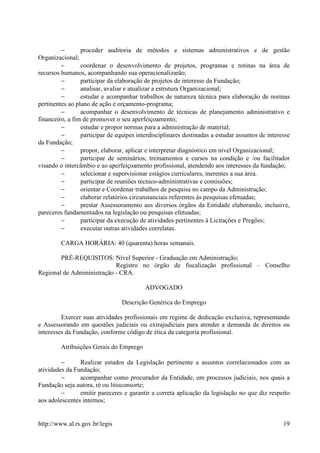 −       proceder auditoria de métodos e sistemas administrativos e de gestão
Organizacional;
         −       coordenar o desenvolvimento de projetos, programas e rotinas na área de
recursos humanos, acompanhando sua operacionalizarão;
         −       participar da elaboração de projetos de interesse da Fundação;
         −       analisar, avaliar e atualizar a estrutura Organizacional;
         −       estudar e acompanhar trabalhos de natureza técnica para elaboração de normas
pertinentes ao plano de ação e orçamento-programa;
         −       acompanhar o desenvolvimento de técnicas de planejamento administrativo e
financeiro, a fim de promover o seu aperfeiçoamento;
         −       estudar e propor normas para a administração de material;
         −       participar de equipes interdisciplinares destinadas a estudar assuntos de interesse
da Fundação;
         −       propor, elaborar, aplicar e interpretar diagnóstico em nível Organizacional;
         −       participar de seminários, treinamentos e cursos na condição e /ou facilitador
visando o intercâmbio e ao aperfeiçoamento profissional, atendendo aos interesses da fundação;
         −       selecionar e supervisionar estágios curriculares, inerentes a sua área.
         −       participar de reuniões técnico-administrativas e comissões;
         −       orientar e Coordenar trabalhos de pesquisa no campo da Administração;
         −       elaborar relatórios circunstanciais referentes às pesquisas efetuadas;
         −       prestar Assessoramento aos diversos órgãos da Entidade elaborando, inclusive,
pareceres fundamentados na legislação ou pesquisas efetuadas;
         −       participar da execução de atividades pertinentes à Licitações e Pregões;
         −       executar outras atividades correlatas.

         CARGA HORÁRIA: 40 (quarenta) horas semanais.

        PRÉ-REQUISITOS: Nível Superior - Graduação em Administração;
                            Registro no órgão de fiscalização profissional – Conselho
Regional de Admininistração - CRA.

                                          ADVOGADO

                                 Descrição Genérica do Emprego

         Exercer suas atividades profissionais em regime de dedicação exclusiva, representando
e Assessorando em questões judiciais ou extrajudiciais para atender a demanda de direitos ou
interesses da Fundação, conforme código de ética da categoria profissional.

         Atribuições Gerais do Emprego

         −      Realizar estudos da Legislação pertinente a assuntos correlacionados com as
atividades da Fundação;
         −      acompanhar como procurador da Entidade, em processos judiciais, nos quais a
Fundação seja autora, ré ou litisconsorte;
         −      emitir pareceres e garantir a correta aplicação da legislação no que diz respeito
aos adolescentes internos;


http://www.al.rs.gov.br/legis                                                                    19
 