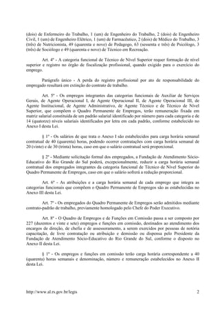 (dois) de Enfermeiro do Trabalho, 1 (um) de Engenheiro do Trabalho, 2 (dois) de Engenheiro
Civil, 1 (um) de Engenheiro Elétrico, 1 (um) de Farmacêutico, 2 (dois) de Médico do Trabalho, 3
(três) de Nutricionista, 49 (quarenta e nove) de Pedagogo, 63 (sessenta e três) de Psicólogo, 3
(três) de Sociólogo e 49 (quarenta e nove) de Técnico em Recreação.

         Art. 4º - A categoria funcional de Técnico de Nível Superior requer formação de nível
superior e registro no órgão de fiscalização profissional, quando exigido para o exercício do
emprego.

       Parágrafo único - A perda do registro profissional por ato de responsabilidade do
empregado resultará em extinção do contrato de trabalho.

         Art. 5º - Os empregos integrantes das categorias funcionais de Auxiliar de Serviços
Gerais, de Agente Operacional I, de Agente Operacional II, de Agente Operacional III, de
Agente Institucional, de Agente Administrativo, de Agente Técnico e de Técnico de Nível
Superior, que compõem o Quadro Permanente de Empregos, terão remuneração fixada em
matriz salarial constituída de um padrão salarial identificado por número para cada categoria e de
14 (quatorze) níveis salariais identificados por letra em cada padrão, conforme estabelecido no
Anexo I desta Lei.

         § 1º - Os salários de que trata o Anexo I são estabelecidos para carga horária semanal
contratual de 40 (quarenta) horas, podendo ocorrer contratações com carga horária semanal de
20 (vinte) e de 30 (trinta) horas, caso em que o salário contratual será proporcional.

         § 2º - Mediante solicitação formal dos empregados, a Fundação de Atendimento Sócio-
Educativo do Rio Grande do Sul poderá, excepcionalmente, reduzir a carga horária semanal
contratual dos empregados integrantes da categoria funcional de Técnico de Nível Superior do
Quadro Permanente de Empregos, caso em que o salário sofrerá a redução proporcional.

         Art. 6º - As atribuições e a carga horária semanal de cada emprego que integra as
categorias funcionais que compõem o Quadro Permanente de Empregos são as estabelecidas no
Anexo III desta Lei.

         Art. 7º - Os empregados do Quadro Permanente de Empregos serão admitidos mediante
contrato-padrão de trabalho, previamente homologado pelo Chefe do Poder Executivo.

         Art. 8º - O Quadro de Empregos e de Funções em Comissão passa a ser composto por
227 (duzentos e vinte e sete) empregos e funções em comissão, destinados ao atendimento dos
encargos de direção, de chefia e de assessoramento, a serem exercidos por pessoas de notória
capacitação, de livre contratação ou atribuição e demissão ou dispensa pelo Presidente da
Fundação de Atendimento Sócio-Educativo do Rio Grande do Sul, conforme o disposto no
Anexo II desta Lei.

         § 1º - Os empregos e funções em comissão terão carga horária correspondente a 40
(quarenta) horas semanais e denominação, número e remuneração estabelecidos no Anexo II
desta Lei.




http://www.al.rs.gov.br/legis                                                                   2
 
