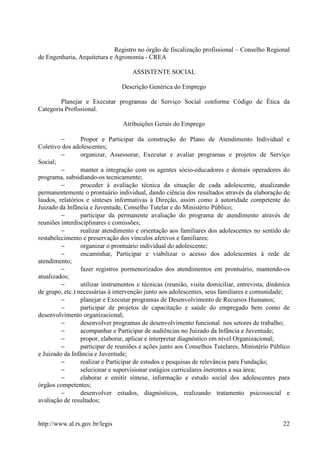 Registro no órgão de fiscalização profissional – Conselho Regional
de Engenharia, Arquitetura e Agronomia - CREA

                                     ASSISTENTE SOCIAL

                                Descrição Genérica do Emprego

        Planejar e Executar programas de Serviço Social conforme Código de Ética da
Categoria Profissional.

                                 Atribuições Gerais do Emprego

         −       Propor e Participar da construção do Plano de Atendimento Individual e
Coletivo dos adolescentes;
         −       organizar, Assessorar, Executar e avaliar programas e projetos de Serviço
Social;
         −       manter a integração com os agentes sócio-educadores e demais operadores do
programa, subsidiando-os tecnicamente;
         −       proceder à avaliação técnica da situação de cada adolescente, atualizando
permanentemente o prontuário individual, dando ciência dos resultados através da elaboração de
laudos, relatórios e sínteses informativas à Direção, assim como à autoridade competente do
Juizado da Infância e Juventude, Conselho Tutelar e do Ministério Público;
         −       participar da permanente avaliação do programa de atendimento através de
reuniões interdisciplinares e comissões;
         −       realizar atendimento e orientação aos familiares dos adolescentes no sentido do
restabelecimento e preservação dos vínculos afetivos e familiares;
         −       organizar o prontuário individual do adolescente;
         −       encaminhar, Participar e viabilizar o acesso dos adolescentes à rede de
atendimento;
         −       fazer registros pormenorizados dos atendimentos em prontuário, mantendo-os
atualizados;
         −       utilizar instrumentos e técnicas (reunião, visita domiciliar, entrevista, dinâmica
de grupo, etc.) necessárias à intervenção junto aos adolescentes, seus familiares e comunidade;
         −       planejar e Executar programas de Desenvolvimento de Recursos Humanos;
         −       participar de projetos de capacitação e saúde do empregado bem como de
desenvolvimento organizacional;
         −       desenvolver programas de desenvolvimento funcional nos setores de trabalho;
         −       acompanhar e Participar de audiências no Juizado da Infância e Juventude;
         −       propor, elaborar, aplicar e interpretar diagnóstico em nível Organizacional;
         −       participar de reuniões e ações junto aos Conselhos Tutelares, Ministério Público
e Juizado da Infância e Juventude;
         −       realizar e Participar de estudos e pesquisas de relevância para Fundação;
         −       selecionar e supervisionar estágios curriculares inerentes a sua área;
         −       elaborar e emitir síntese, informação e estudo social dos adolescentes para
órgãos competentes;
         −       desenvolver estudos, diagnósticos, realizando tratamento psicossocial e
avaliação de resultados;


http://www.al.rs.gov.br/legis                                                                   22
 