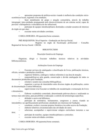 −       apresentar propostas de política-sociais visando à melhoria das condições sócio-
econômicas locais, regionais e/ou estaduais;
         −       fazer atendimento de grupo e atuação comunitária, através de trabalho
intergrupal, inter-entidades propugnando pelo desenvolvimento de um sistema social, capaz de
prevenir a delinquência e reincidência do ato infracional;
         −       participar de equipes interdisciplinares destinadas a estudar assuntos de interesse
do órgão em que atue;
         −       executar outras atividades correlatas.

         CARGA HORÁRIA: 40 (quarenta) horas semanais.

        PRÉ-REQUISITOS: Nível Superior - Graduação em Serviço Social;
                              Registro no órgão de fiscalização profissional – Conselho
Regional de Serviço Social - CRESS.

                                         BIBLIOTECÁRIO

                                 Descrição Genérica do Emprego

         Organizar,   dirigir   e     Executar   trabalhos   técnicos   relativos   às   atividades
biblioteconômicas.

                                    Atribuições Gerais do Emprego

          −       Executar serviços de catalogação e classificação de livros, publicações técnicas,
oficiais, seriadas e produções científicas;
          −       organizar fichários, catálogos e índices referentes à sua área de atuação;
          −       responsabilizar-se pela guarda, conservação e devida catalogação de todos os
documentos produzidos pela Fundação;
          −       orientar o usuário nas consultas bibliográficas;
          −       organizar o serviço de intercâmbio entre diversos órgãos de publicações, centro
de documentação e outras bibliotecas;
          −       supervisionar e/ou Executar os trabalhos de encadernação e restauração de livros
e documentos;
          −       Elaborar vocabulário controlado, determinando palavras-chaves e analisando os
termos mais relevantes, para possibilitar a indexação e controle da terminologia específica;
          −       defender o acervo da biblioteca;
          −       participar de seminários, treinamentos, congressos e cursos visando ao
intercâmbio e ao aperfeiçoamento profissional, atendendo aos interesses da Fundação;
          −       coordenar, avaliar e executar projetos literários e/ou sobre acervo da Fundação;
          −       elaborar relatórios circunstanciados das atividades do setor;
          −       selecionar, acompanhar e supervisionar estágios curriculares inerentes a sua
área;
          −       participar de reuniões, equipes interdisciplinares e comissões;
          −       executar outras atividades correlatas.

         CARGA HORÁRIA: 40 (quarenta) horas semanais.


http://www.al.rs.gov.br/legis                                                                    23
 