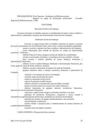 PRÉ-REQUISITOS: Nível Superior - Graduação em Biblioteconomia;
                            Registro no órgão de fiscalização profissional – Conselho
Regional de Biblioteconomia - CRB.

                                          CONTADOR

                                Descrição Genérica do Emprego

        Executar e fiscalizar os trabalhos atinentes à contabilização de todos os fatos contábeis e
administrativos, elaborando o conjunto das demonstrações financeiras da Fundação.

                                 Atribuições Gerais do Emprego

         −         Executar ou supervisionar todos os trabalhos referentes ao registro e controle
da receita orçamentária, nas suas diferentes fases, assim como o registro da despesa empenhada;
         −      manter o controle e registros dos fatos contábeis e administrativos da Fundação;
         −      reunir informações para tomada de decisões no campo da administração
econômico - financeira;
         −      elaborar Plano de Contas e preparar normas de trabalho de contabilidade;
         −      orientar a escrituração sistemática e cronológica de livros contábeis e fiscais;
         −      fazer revisões e analisar planilhas de caixas, balanços, balancetes e
demonstrações financeiras;
         −      elaborar, revisar e analisar balanços, balancetes e demonstrações financeiras, por
conta, grupo de contas de forma analítica e sintética;
         −      elaborar e assinar a declaração de imposto de renda da Fundação;
         −      preparar relatórios sobre a situação econômica, financeira e patrimonial da
Fundação;
         −         controlar e cria sistemas de custos na Fundação;
         −         controlar mapas de alocação de custos;
         −         manter-se atualizado na área fiscal;
         −         realizar fiscalização contábil interna;
         −         elaborar relatórios circunstanciados das atividades exercidas;
         −         prestar assessoria interna nos assuntos de caráter financeiro;
         −         elaborar orçamentos de qualquer natureza: econômicos, financeiros,
patrimoniais e de investimentos financeiros;
         −         selecionar e supervisionar estágios curriculares inerentes a sua área;
         −         participar de seminários, treinamentos, congressos e cursos visando o
intercâmbio ao aperfeiçoamento profissional, atendendo aos interesses da Fundação;
         −         participar de reuniões, de equipes interdisciplinares e de comissões;
         −         assinar balanços e balancetes;
         −         realizar estudos e pesquisas para o estabelecimento de normas diretoras da
contabilidade da Fundação;
         −         executar outras atividades correlatas.

         CARGA HORÁRIA: 40 (quarenta) horas semanais.



http://www.al.rs.gov.br/legis                                                                   24
 