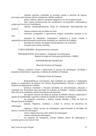 −      ministrar palestras, orientando os presentes quanto a preceitos de higiene,
prevenção contra doenças infecto-contagiosas e hábitos saudáveis;
         −      propor, elaborar, aplicar e interpretar diagnóstico em nível organizacional;
         −      fazer registro pormenorizado dos atendimentos em prontuário, atualizando-os
sempre que houver novo atendimento;
         −      elaborar, interdisciplinarmente, Plano de Atendimento Individualizado dos
usuários;
         −      elaborar relatórios das atividades do setor;
         −      selecionar, acompanhar e supervisionar estágios curriculares inerentes a sua
área;
         −      participar de seminários, treinamentos, congressos e cursos visando o
intercâmbio ao aperfeiçoamento profissional, atendendo aos interesses da Fundação;
         −      participar de reuniões, de equipes interdisciplinares e de comissões;
         −      executar outras tarefas correlatas.

        CARGA HORÁRIA: 40 (quarenta) horas semanais.

        PRÉ-REQUISITOS: Nível Superior - Graduação em Enfermagem;
                        Registro no órgão de fiscalização profissional - COREN.

                                ENFERMEIRO DO TRABALHO

                                Descrição Genérica do Emprego

       Planeja, coordenar, orienta e supervisiona os serviços de enfermagem, atividades e
programas relacionados a segurança e medicina do trabalho na Fundação.

                                Atribuições Gerais do Emprego

          −      Responsabiliza-se, tecnicamente, pela orientação aos superiores e empregados
quanto ao cumprimento do disposto nas Normas Regulamentadoras referente à engenharia e
medicina de Segurança do Trabalho;
          −      promove, coordenar e Executar atividades de conscientização, educação e
orientação dos funcionários para prevenção de acidentes do trabalho e doenças ocupacionais,
tanto através de campanhas, quanto de programas permanentes;
          −      faz registros mensais dos dados de acidente de trabalho, doenças ocupacionais e
agentes de insalubridade, sugerindo a adoção de medidas de redução ou eliminação;
          −      faz pesquisas, estatísticas e análises visando subsidiar o Plano de Ação da
Direção Geral da Fundação;
          −      planejar, Organizar, coordenar e avaliar os serviços de assistência de
enfermagem;
          −      organizar e dirige serviços de enfermagem, supervisionando as atividades do
técnico e auxiliar de enfermagem;
          −      emitir e digitar pareceres sobre matéria de enfermagem;
          −      realizar consultas de enfermagem;
          −      em situações de emergência, realizar cuidados diretos de enfermagem a
pacientes graves com risco de vida;


http://www.al.rs.gov.br/legis                                                                27
 