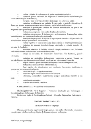 −      realizar cuidados de enfermagem de maior complexidade técnica;
          −      colaborar, quando solicitado, nos projetos e na implantação de novas instalações
físicas e tecnológicas da Fundação;
          −      prevenir e fazer controle sistemático de infecção nos setores de saúde;
          −      participar na elaboração de medidas de prevenção e controle sistemático de
danos que possam ser causados aos pacientes durante a assistência de enfermagem;
          −      participar na prevenção e controle das doenças transmissíveis em geral e nos
programas de Vigilância Epidemiológica;
          −      participar de programas e atividades de educação sanitária;
          −      participar em programas de treinamento e aprimoramento de pessoal de saúde,
particularmente nos programas de educação continuada;
          −      participar em programas de higiene e segurança do trabalho e de prevenção de
acidentes e de doenças profissionais e do trabalho;
          −      realizar registros de todas as atividades de assistência de enfermagem realizadas;
          −      participar de equipes interdisciplinares, destinadas a estudar assuntos de
interesse da Fundação;
          −      assessorar a Direção da Unidade e demais colegas, conforme o caso, utilizando
seus conhecimentos técnicos sobre a dinâmica institucional;
          −      integra as atividades de treinamento promovidas pela Fundação, quando
solicitado;
          −      participar de seminários, treinamentos, congressos e cursos visando ao
intercâmbio e ao aperfeiçoamento profissional, atendendo aos interesses da Fundação;
          −      propor, elaborar, aplicar e interpretar diagnóstico em nível Organizacional;
          −      participar de reuniões técnico-administrativas;
          −      fazer registro dos atendimentos em prontuários funcionais, atualizando-os
sempre que houver novo atendimento;
          −      elaborar e dirigir a execução de projetos;
          −      elaborar e digitar relatórios das atividades do setor;
          −      selecionar, acompanhar e supervisionar estágios curriculares inerentes a sua
área;
          −      participar de comissões;
          −      executar outras tarefas correlatas.

         CARGA HORÁRIA: 40 (quarenta) horas semanais

         PRÉ-REQUISITOS: Nível Superior - Formação: Graduação em Enfermagem e
Especialização em Enfermagem do Trabalho;
         Registro no órgão de fiscalização profissional – Conselho Regional de Enfermagem -
COREN.

                                ENGENHEIRO DO TRABALHO

                                Descrição Genérica do Emprego

        Planejar, coordenar e supervisionar os programas e atividades relacionadas à segurança
e medicina do trabalho, conforme Código de Ética da categoria profissional.



http://www.al.rs.gov.br/legis                                                                   28
 