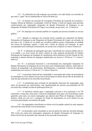§ 2º - As atribuições de cada emprego em comissão e de cada função em comissão de
que trata o “caput” são as estabelecidas no Anexo III desta Lei.

         § 3º - As funções em comissão de Corregedor, Presidente da Comissão de Licitações e
Pregões, Oficial de Gabinete, Coordenador, Chefe de Núcleo e Chefe de Equipe serão providas
exclusivamente por empregados integrantes do Quadro Permanente de Empregos ou por
Integrantes do Quadro Permanente de Cargos, em extinção, de que trata o art. 13 desta Lei.

           § 4º - Os empregos em comissão poderão ser ocupados por pessoas estranhas ao serviço
público.

         § 5º - Quando os empregos em comissão forem ocupados por integrantes do Quadro
Permanente de Empregos ou por Integrantes do Quadro Permanente de Cargos, em extinção, de
que trata o art. 13 desta Lei, ou ainda, por servidores públicos postos à disposição da entidade
nos termos da legislação vigente, o serão sob a forma de funções em comissão, às quais
corresponderá uma retribuição remuneratória, de acordo com o disposto no Anexo II desta Lei.

         Art. 9º - A admissão de empregado aprovado e classificado em concurso público dar-se-
á no padrão e no nível inicial da matriz salarial de cada categoria profissional do Quadro
Permanente de Empregos da Fundação de Atendimento Sócio-Educativo do Rio Grande do Sul,
respeitado o número máximo de empregos estabelecidos nos incisos I a VII do art. 3.º e Anexo I
desta Lei.

          Art. 10 - A promoção funcional é a movimentação dos empregados integrantes do
Quadro Permanente de Empregos de um nível para outro imediatamente superior, observados os
critérios de antiguidade e de merecimento, alternadamente, e respeitado o número de empregos
estabelecidos nos incisos I a VII do art. 3.º e Anexo I desta Lei.

        § 1º - A promoção funcional por antiguidade é mensurada pelo tempo de permanência
do empregado no nível salarial em que estiver posicionado no último dia do mês de dezembro de
cada ano que antecede ao da concessão de promoção.

         § 2º - A metodologia para avaliação do desempenho funcional dos empregados, para
efeito de promoção por merecimento, será regulamentada por decreto governamental até 90
(noventa) dias contados da data de publicação desta Lei.

         § 3º - O interstício mínimo para o empregado concorrer à nova promoção é de 730
(setecentos e trinta) dias, tanto para o critério de antiguidade como para o de merecimento, sendo
garantido, para tanto, aos atuais empregados que optarem pelo Plano de Empregos, Funções e
Salários criado por esta Lei a contagem do tempo de permanência no nível salarial em que
estiverem posicionados no momento da opção.

        § 4º - Os empregados classificados no último nível do padrão salarial de cada categoria
funcional não terão direito a novas promoções.

         § 5º - As promoções serão concedidas no mês de janeiro de cada ano, devendo abranger
20% (vinte por cento) dos empregados integrantes do Quadro Permanente de Empregos no
último dia do mês de dezembro que antecede ao da concessão de promoções.


http://www.al.rs.gov.br/legis                                                                   3
 