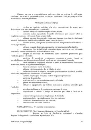 Elaborar, executar e responsabilizar-se pela supervisão de projetos de edificações,
estudando características, preparando plantas, orçamento, técnicas de execução, para possibilitar
a construção e manutenção da obra.

                                 Atribuições Gerais do Emprego

         −         Avaliar as condições exigidas pela obra, características do terreno para
determinar o local mais adequado para a construção;
         −         calcular esforços e deformações previstas no projeto;
         −         consultar outros especialistas trocando informações para decidir sobre as
exigências técnicas e estéticas da obra a ser executada;
         −         elaborar o projeto da construção, preparando plantas e especificações, indicando
material, equipamento, mão-de-obra e cálculos para a execução da obra;
         −         elaborar plantas, cronogramas e outros subsídios para possibilitar a orientação e
fiscalização da obra;
         −         dirigir a execução do projeto, acompanhar e orientar as operações da obra;
          −        assessorar a Direção da Unidade e demais colegas, conforme o caso, utilizando
seus conhecimentos técnicos sobre a dinâmica institucional;
          −        integrar as atividades de treinamento, como facilitador promovidas pela
Fundação, quando solicitado;
          −        participar de seminários, treinamentos, congressos e cursos visando ao
intercâmbio e ao aperfeiçoamento profissional, atendendo aos interesses da Fundação;
          −        fazer readaptação de projetos relativos às obras, de aproveitamento de recursos
hidráulicos, da rede de esgoto e terraplanagem;
          −        fazer levantamento planti-altimétrico;
          −        elaborar e digitar relatórios das atividades do setor;
          −        informar diretores da empresa ou órgãos governamentais através de planilha,
relatórios e listagens sobre o andamento físico da obra;
          −        detalhar projetos para licitação e analisar propostas apresentadas;
          −        participar de comissões;
          −        realizar reuniões com empreiteiras, quando solicitado;
          −        prestar Assessoramento Técnico;
          −        utilizar os equipamentos de proteção individual e coletivos fornecidos pela
Fundação;
          −        coordenar a elaboração de cronogramas e contrato de obras;
          −        supervisionar a análise e entrega de materiais para obra e fiscalizar as
empreiteiras;
          −        executar obras para a administração direta da Entidade;
          −        realizar medições e avaliação dos serviços nos canteiros;
          −        fiscalizar e acompanhar obras nos canteiros;
          −        executar outras atividades correlatas.

         CARGA HORÁRIA: 40 (quarenta) horas semanais.

        PRÉ-REQUISITOS: Nível Superior - Graduação em Engenharia Civil;
                            Registro no órgão de fiscalização profissional – Conselho
Regional de Engenharia, Arquitetura e Agronomia - CREA.


http://www.al.rs.gov.br/legis                                                                    30
 