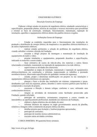 ENGENHEIRO ELÉTRICO

                                Descrição Genérica do Emprego

         Elaborar e dirigir estudos de projetos de engenharia elétrica, estudando características e
especificações, preparando plantas, técnicas de execução e recursos necessários para possibilitar
e orientar as fases de construção, instalação, funcionamento, manutenção, reparação de
instalações, aparelhos e equipamentos elétricos dentro dos padrões técnicos exigidos.

                                 Atribuições Gerais do Emprego

          −       Estudar as condições requeridas para o funcionamento das instalações de
produção e distribuição de energia elétrica, da maquinaria e ou aparelhos elétricos/eletrônicos e
de outros implementos elétricos;
          −       realizar estudos pertinentes a solução de problemas de engenharia elétrica,
visando subsidiar e orientar a direção da Fundação;
          −       executar e dirigir projetos de montagem e manutenção de instalação de
equipamentos de áudio e vídeo;
          −       projetar instalações e equipamentos, preparando desenhos e especificações,
indicando os materiais a serem usados;
          −       fazer estimativa de custos da mão-de-obra, dos materiais e outros fatores
relacionados a instalação, manutenção ou reparação de equipamentos e/ou rede elétrica;
          −       supervisionar as atividades dos eletricistas;
          −       acompanhar as etapas de instalação, manutenção e reparação de equipamentos
elétricos/eletrônicos em construções e reformas, inspecionando os trabalhos e prestando
assistência técnica, observando especificações de qualidade e normas de segurança;
          −       estudar, propor e determinar modificações em projetos ou nas instalações e
equipamentos elétricos/eletrônicos em operação;
          −       planejar e fazer a divisão das instalações em sistemas, componentes e peças,
detalhando-o por meio de esquemas, planos, desenhos e outros recursos gráficos para facilitar a
compreensão e execução do projeto;
          −       assessorar a Direção e demais colegas, conforme o caso, utilizando seus
conhecimentos técnicos;
          −       integrar as atividades de treinamento como facilitador promovidas pela
Fundação, quando solicitado;
          −       participar de seminários, treinamentos congressos e cursos visando ao
intercâmbio e ao aperfeiçoamento profissional, atendendo aos interesses da Fundação;
          −       elaborar e digita relatórios das atividades do setor;
          −       informar diretores da empresa ou órgão governamentais através de planilha,
relatórios e listagens sobre o andamento do projeto elétrico da obra;
          −       detalhar projetos para licitação e Analisar propostas apresentadas;
          −       participar de comissões;
          −       participar de reuniões técnico-administrativas;
          −       executar outras atividades correlatas.

         CARGA HORÁRIA: 40 (quarenta) horas semanais.


http://www.al.rs.gov.br/legis                                                                   31
 