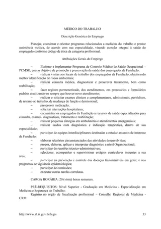 MÉDICO DO TRABALHO

                                 Descrição Genérica do Emprego

         Planejar, coordenar e orientar programas relacionados a medicina do trabalho e prestar
assistência médica, de acordo com sua especialidade, visando atenção integral à saúde do
empregado conforme código de ética da categoria profissional.

                                 Atribuições Gerais do Emprego

          −      Elaborar e implementar Programa de Controle Médico de Saúde Ocupacional –
PCMSO, com o objetivo de promoção e preservação da saúde dos empregados da Fundação.
          −      realizar visitas aos locais de trabalho dos empregados da Fundação, objetivando
melhor identificação de riscos ambientais;
          −      realizar consulta médica, diagnosticar e prescrever tratamento, bem como
reabilitação;
          −      fazer registro pormenorizado, dos atendimentos, em prontuários e formulários
padrões atualizando-os sempre que houver novo atendimento;
          −      realizar e solicitar exames clínicos e complementares, admissionais, periódicos,
de retorno ao trabalho, de mudança de função e demissional;
          −      prescrever medicação;
          −      solicitar internações hospitalares;
          −      encaminhar os empregados da Fundação a recursos de saúde especializados para
consulta, exames, diagnósticos, tratamento e reabilitação;
          −      realizar pequenas cirurgias em ambulatório e atendimentos emergenciais;
          −      realizar laudos com diagnóstico e indicação terapêutica, dentro de sua
especialidade;
          −      participar de equipes interdisciplinares destinadas a estudar assuntos de interesse
da Fundação;
          −      elaborar relatórios circunstanciados das atividades desenvolvidas;
          −      propor, elaborar, aplicar e interpretar diagnóstico a nível Organizacional;
          −      participar de reuniões técnico-administrativas;
          −      selecionar, acompanhar e supervisionar estágios curriculares inerentes a sua
área;
          −      participar na prevenção e controle das doenças transmissíveis em geral, e nos
programas de vigilância epidemiológica;
          −      participar de comissões;
          −      executar outras tarefas correlatas.

         CARGA HORÁRIA: 20 (vinte) horas semanais.

       PRÉ-REQUISITOS: Nível Superior - Graduação em Medicina - Especialização em
Medicina e Segurança do Trabalho;
       Registro no órgão de fiscalização profissional – Conselho Regional de Medicina -
CRM.



http://www.al.rs.gov.br/legis                                                                    33
 