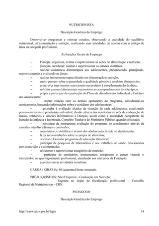 NUTRICIONISTA

                                Descrição Genérica do Emprego

         Desenvolver programas e orientar estudos, observando a qualidade do equilíbrio
nutricional, de alimentação e nutrição, realizando suas atividades de acordo com o código de
ética da categoria profissional.

                                Atribuições Gerais do Emprego

         −       Planejar, organizar, avaliar e supervisionar as ações de alimentação e nutrição;
         −       planejar, coordenar, avaliar e supervisionar os estudos dietéticos;
         −       realizar assistência dietoterápica aos adolescentes, prescrevendo, planejando,
supervisionando e avaliando as dietas;
         −       realizar treinamento especializado em alimentação e nutrição;
         −       emitir parecer sobre a quantidade e qualidade gêneros e produtos alimentícios;
         −       prescrever suprimentos nutricionais necessários à complementação de dieta;
         −       solicitar exames laboratoriais necessários ao acompanhamento dietoterápico;
         −       propor e participar da construção do Plano de Atendimento Individual e Coletivo
dos adolescentes;
         −          manter relação com os demais operadores do programa, subsidiando-os
tecnicamente, buscando informações sobre o cotidiano dos adolescentes;
         −          proceder à avaliação técnica da situação de cada adolescente, atualizando
permanentemente o prontuário individual, dando ciência dos resultados através da elaboração de
laudos, relatórios e sínteses informativas à Direção, assim como à autoridade competente do
Juizado da Infância e Juventude, Conselho Tutelar e do Ministério Público, quando solicitado;
         −         participar da permanente avaliação do programa de atendimento através de
reuniões interdisciplinares e comissões;
         −       encaminhar, e viabilizar o acesso dos adolescentes à rede de atendimento;
         −       fazer recomendações sobre a compra de alimentos;
         −       orientar e Executar programas de educação alimentar;
         −       participar de pesquisas de laboratórios e nos trabalhos de saúde, relacionados
com a nutrição e a alimentação;
         −       selecionar e supervisionar estagiários de nutrição;
         −           participar de seminários, treinamentos, congressos e cursos visando o
intercâmbio ao aperfeiçoamento profissional, atendendo aos interesses da Fundação;
         −       executar outras atividades correlatas.

        CARGA HORÁRIA: 40 (quarenta) horas semanais.

        PRÉ-REQUISITOS: Nível Superior - Graduação em Nutrição;
                              Registro no órgão de fiscalização profissional – Conselho
Regional de Nutricionistas - CRN.

                                         PEDAGOGO

                                Descrição Genérica do Emprego


http://www.al.rs.gov.br/legis                                                                 34
 