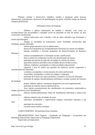 Planejar, orientar e desenvolver trabalhos, estudos e pesquisas sobre técnicas
educacionais, instrumentos e processos de aprendizagem em geral, conforme código de ética da
categoria profissional.

                                 Atribuições Gerais do Emprego

        −       Elaborar e aplicar instrumento de medida e aferição, com vistas ao
reconhecimento das necessidades e realidade social do educando na área de ensino, na área
vocacional e profissional;
        −       realizar entrevistas com a família a fim de obter subsídios que favoreçam o
ensino-aprendizagem;
        −       integrar as atividades de treinamento, como facilitador, promovidas pela
Fundação, quando solicitado;
        −       realizar grupo operativo com os adolescentes;
        −       desenvolver programas de acompanhamento funcional nos setores de trabalho;
        −       planeja, coordenar e Executar programas de desenvolvimento de Recursos
Humanos;
        −       realizar acompanhamento e orientação escolar e profissional;
        −       fazer a análise do rendimento escolar com determinação de causas;
        −       participar ativamente de todas das atividades no sistema de ensino;
        −       apresentar relatórios periódicos das atividades desenvolvidas na área;
        −       elaborar, implantar, acompanhar e avaliar atividades educacionais;
        −       organizar a área de ensino nas questões da matricula escolar, suspensões e
cancelamentos de matrículas;
        −       coordenar, acompanhar e avaliar projetos de ensino profissional;
        −       encaminhar, acompanhar e avaliar em estágios e empregos;
        −       participar de eventos tais como seminários, encontros, na Área de Educação;
        −       participar de equipes interdisciplinares destinadas a estudar assuntos de interesse
da Entidade;
        −       propor, elaborar, aplicar e interpretar diagnóstico em nível organizacional;
        −       participar de reuniões técnico-administrativas;
        −       fazer registro pormenorizado dos atendimentos em prontuário, atualizando-os
sempre que houver novo atendimento;
        −       elaborar interdisciplinarmente, Plano de Atendimento Individual e coletivo dos
adolescentes;
        −       elaborar relatórios das atividades do setor;
        −       selecionar, acompanhar e supervisionar estágios curriculares inerentes a sua
área;
        −       participar de comissões;
        −       executar outras tarefas correlatas.

         CARGA HORÁRIA: 40 (quarenta) horas semanais.

        PRÉ-REQUISITOS: Nível Superior - Graduação em Pedagogia - Licenciatura em
Orientação Educacional, Supervisão ou Pedagogia Empresarial;
        Supervisão ou Empresarial;


http://www.al.rs.gov.br/legis                                                                   35
 