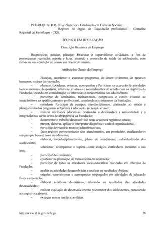 PRÉ-REQUISITOS: Nível Superior - Graduação em Ciências Sociais;
                            Registro no órgão de fiscalização profissional – Conselho
Regional de Sociólogos - CRS.

                                 TÉCNICO EM RECREAÇÃO

                                Descrição Genérica do Emprego

         Diagnosticar, estudar, planejar, Executar e supervisionar atividades, a fim de
proporcionar recreação, esporte e lazer, visando a promoção de saúde do adolescente, com
ênfase na sua condição de pessoa em desenvolvimento.

                                 Atribuições Gerais do Emprego

          −      Planejar, coordenar e executar programas de desenvolvimento de recursos
humanos, na área da recreação;
          −      planejar, coordenar, orientar, acompanhar e Participar na execução de atividades
lúdicas motoras, desportivas, artísticas, criativas e sociabilizantes de acordo com os objetivos da
Fundação, levando em consideração os interesses e características dos adolescentes;
          −      participar de seminários, treinamentos, congressos e cursos visando ao
intercãmbio e ao aperfeiçoamento profissional, atendendo aos interesses da Fundação;
          −      coordenar Participar de equipes interdisciplinares, destinadas ao estudo e
planejamento dos programas referentes à educação, recreação e lazer;
          −      realizar atividades educativas destinadas a desenvolver a sociabilidade e a
integração nas várias áreas de abrangência da Fundação;
          −      documentar o trabalho desenvolvido nesta área para registro e estudo;
          −      propor, elaborar, aplicar e interpretar diagnóstico a nível organizacional;
          −      participar de reuniões técnico-administrativas;
          −      fazer registro pormenorizado dos atendimentos, em prontuário, atualizando-os
sempre que houver novo atendimento;
          −      elaborar, interdisciplinarmente, plano de atendimento individualizado dos
adolescentes;
          −      selecionar, acompanhar e supervisionar estágios curriculares inerentes a sua
área;
          −      participar de comissões;
          −      colaborar na promoção de treinamento em recreação;
          −      participar de todas as atividades sócio-educativas realizadas em interesse da
Fundação;
          −      avaliar as atividades desenvolvidas e analisar os resultados obtidos;
          −      orientar, supervisionar e acompanhar empregados em atividades de educação
física e recreação;
          −      elaborar relatórios descritivos, relatando os resultados das atividades
desenvolvidas;
          −      realizar avaliação do desenvolvimento psicomotor dos adolescentes, procedendo
aos registros cabíveis.
          −      executar outras tarefas correlatas.



http://www.al.rs.gov.br/legis                                                                   38
 