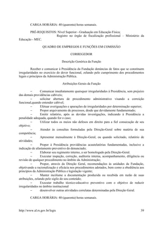 CARGA HORÁRIA: 40 (quarenta) horas semanais.

       PRÉ-REQUISITOS: Nível Superior - Graduação em Educação Física;
                      Registro no órgão de fiscalização profissional – Ministério da
Educação - MEC.

                  QUADRO DE EMPREGOS E FUNÇÕES EM COMISSÃO

                                       CORREGEDOR

                                Descrição Genérica da Função

          Receber e comunicar à Presidência da Fundação denúncias de fatos que se constituem
irregularidades no exercício do dever funcional, zelando pelo cumprimento dos procedimentos
legais e princípios da Administração Pública.

                                Atribuições Gerais da Função

         −       Comunicar imediatamente quaisquer irregularidades à Presidência, sem prejuízo
das demais providências cabíveis;
         −       solicitar abertura de procedimento administrativo visando a correição
funcional,quando entender cabível;
         −       Efetuar averiguações e apurações de irregularidades por determinação superior;
         −       Propor arquivamento de processos, desde que devidamente fundamentado;
         −       Emitir relatório, após as devidas investigações, indicando à Presidência a
penalidade adequada, quando for o caso;
         −       Utilizar todos os meios não defesos em direito para a fiel consecução de seu
objetivo;
         −       Atender às consultas formuladas pela Direção-Geral sobre matéria de sua
competência;
         −       Apresentar mensalmente à Direção-Geral, ou quando solicitado, relatório de
atividades;
         −       Propor à Presidência providências acautelatórias fundamentadas, inclusive a
indicação de afastamento preventivo do denunciado;
         −       Elaborar seu regimento interno, a ser homologado pela Direção-Geral.
         −       Executar inspeção, correção, auditoria interna, acompanhamento, diligência ou
revisão de qualquer procedimento no âmbito da Administração;
         −       Propor, através da Direção Geral, recomendações às unidades da Fundação,
objetivando a racionalização e eficácia nos procedimentos adotados, bem como a obediência aos
princípios da Administração Pública e legislação vigente;
         −       Manter incólume a documentação produzida ou recebida em razão de suas
atribuições, zelando pelo sigilo do seu conteúdo;
         −       Executar trabalho técnico-educativo preventivo com o objetivo de reduzir
irregularidades no âmbito institucional
         −       desenvolver outras atividades correlatas determinadas pela Direção Geral.

        CARGA HORÁRIA: 40 (quarenta) horas semanais.



http://www.al.rs.gov.br/legis                                                               39
 