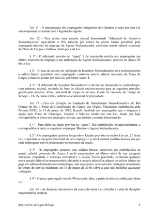 Art. 11 - A remuneração dos empregados integrantes dos Quadros criados por esta Lei
será reajustada de acordo com a legislação vigente.

        Art. 12 - Fica criada uma parcela mensal denominada “Adicional de Incentivo
Sócioeducativo” equivalente a 18% (dezoito por cento) do salário básico percebido pelo
empregado detentor do emprego de Agente Sócioeducador, conforme matriz salarial constante
do Plano de Cargos e Salários criado por esta Lei.

         § 1º - O adicional previsto no “caput” é de concessão restrita aos empregados em
efetivo exercício do emprego e das atribuições de Agente Sócioeducador, previsto no Anexo III
desta Lei.

         § 2º - A base de cálculo do Adicional de Incentivo Sócioeducativo será exclusivamente
o salário básico percebido pelo empregado, conforme matriz salarial constante do Plano de
Cargos e Salários criado por esta Lei, conforme Anexo I.

         § 3º - O Adicional de Incentivo Sócioeducativo deverá ser destacado no contracheque,
com natureza salarial, servindo de base de cálculo exclusivamente para as seguintes parcelas:
gratificação natalina, férias, adicional de tempo de serviço, Fundo de Garantia do Tempo de
Serviço − FGTS, horas extras, sobreaviso e adicional de penosidade.

         Art. 13 - Fica em extinção na Fundação de Atendimento Sócio-Educativo do Rio
Grande do Sul o Plano de Classificação de Cargos dos Órgãos Vinculados estabelecido pela
Portaria 09/82, de 31 de março de 1982, ficando facultado aos empregados que o integram a
opção pelo Plano de Empregos, Funções e Salários criado por esta Lei, desde que haja
correspondência direta nos empregos, ou seja, que tenham a mesma denominação.

        § 1º - Para efeito da opção prevista no “caput”, fica estabelecida, excepcionalmente, a
correspondência entre os seguintes empregos: Monitor e Agente Sócioeducador.

         § 2º - Os empregados optantes integrarão o Quadro previsto no inciso I do art. 2.º desta
Lei, respeitada a categoria funcional de seu emprego e o nível salarial (salário básico) em que
cada empregado estiver posicionado no momento da opção.

         § 3º - Os empregados optantes com salários básicos superiores aos estabelecidos na
matriz salarial constante do Anexo I serão enquadrados no último nível de sua categoria
funcional, respeitado o emprego contratual e o salário básico percebido, excluindo qualquer
outra parcela salarial ou remuneratória, devendo a parcela salarial excedente do salário básico ser
paga em rubrica destacada no contracheque, não reajustável, acrescida das vantagens decorrentes
de tempo de serviço incidentes até 31 de março de 2010, sobre a qual não incidirão quaisquer
vantagens.

         § 4º - O prazo para opção será de 90 (noventa) dias, a partir da data de publicação desta
Lei.

       Art. 14 - As despesas decorrentes da execução desta Lei correrão à conta de dotações
orçamentárias próprias.


http://www.al.rs.gov.br/legis                                                                    4
 
