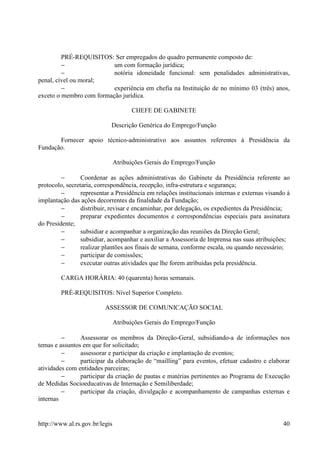 PRÉ-REQUISITOS: Ser empregados do quadro permanente composto de:
         −                um com formação jurídica;
         −                notória idoneidade funcional: sem penalidades administrativas,
penal, cível ou moral;
         −                experiência em chefia na Instituição de no mínimo 03 (três) anos,
exceto o membro com formação jurídica.

                                      CHEFE DE GABINETE

                            Descrição Genérica do Emprego/Função

       Fornecer apoio técnico-administrativo aos assuntos referentes à Presidência da
Fundação.

                                Atribuições Gerais do Emprego/Função

         −       Coordenar as ações administrativas do Gabinete da Presidência referente ao
protocolo, secretaria, correspondência, recepção, infra-estrutura e segurança;
         −       representar a Presidência em relações institucionais internas e externas visando à
implantação das ações decorrentes da finalidade da Fundação;
         −       distribuir, revisar e encaminhar, por delegação, os expedientes da Presidência;
         −       preparar expedientes documentos e correspondências especiais para assinatura
do Presidente;
         −       subsidiar e acompanhar a organização das reuniões da Direção Geral;
         −       subsidiar, acompanhar e auxiliar a Assessoria de Imprensa nas suas atribuições;
         −       realizar plantões aos finais de semana, conforme escala, ou quando necessário;
         −       participar de comissões;
         −       executar outras atividades que lhe forem atribuídas pela presidência.

         CARGA HORÁRIA: 40 (quarenta) horas semanais.

         PRÉ-REQUISITOS: Nível Superior Completo.

                          ASSESSOR DE COMUNICAÇÃO SOCIAL

                                Atribuições Gerais do Emprego/Função

         −      Assessorar os membros da Direção-Geral, subsidiando-a de informações nos
temas e assuntos em que for solicitado;
         −      assessorar e participar da criação e implantação de eventos;
         −      participar da elaboração de “mailling” para eventos, efetuar cadastro e elaborar
atividades com entidades parceiras;
         −      participar da criação de pautas e matérias pertinentes ao Programa de Execução
de Medidas Socioeducativas de Internação e Semiliberdade;
         −      participar da criação, divulgação e acompanhamento de campanhas externas e
internas


http://www.al.rs.gov.br/legis                                                                   40
 