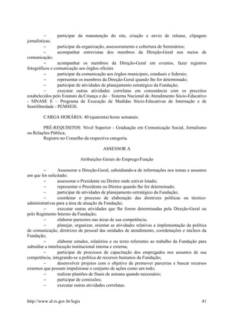 −      participar da manutenção do site, criação e envio de release, clipagem
jornalísticas;
          −      participar da organização, assessoramento e cobertura de Seminários;
          −      acompanhar entrevistas dos membros da Direção-Geral nos meios de
comunicação;
          −      acompanhar os membros da Direção-Geral em eventos, fazer registros
fotográficos e comunicação aos órgãos oficiais
          −      participar da comunicação aos órgãos municipais, estaduais e federais;
          −      representar os membros da Direção-Geral quando lhe for determinado;
          −      participar de atividades de planejamento estratégico da Fundação;
          −      executar outras atividades correlatas em consonância com os preceitos
estabelecidos pelo Estatuto da Criança e do – Sistema Nacional de Atendimento Sócio-Educativo
- SINASE E – Programa de Execução de Medidas Sócio-Educativas de Internação e de
Semiliberdade - PEMSEIS.

         CARGA HORÁRIA: 40 (quarenta) horas semanais.

        PRÉ-REQUISITOS: Nível Superior - Graduação em Comunicação Social, Jornalismo
ou Relações Pública;
        Registro no Conselho da respectiva categoria.

                                           ASSESSOR A

                                Atribuições Gerais do Emprego/Função

         −        Assessorar a Direção-Geral, subsidiando-a de informações nos temas e assuntos
em que for solicitado;
         −        assessorar o Presidente ou Diretor onde estiver lotado;
         −        representar o Presidente ou Diretor quando lhe for determinado;
         −        participar de atividades de planejamento estratégico da Fundação;
         −        coordenar o processo de elaboração das diretrizes políticas ou técnico-
administrativas para a área de atuação da Fundação;
         −        executar outras atividades que lhe forem determinadas pela Direção-Geral ou
pelo Regimento Interno da Fundação;
         −        elaborar pareceres nas áreas de sua competência;
         −        planejar, organizar, orientar as atividades relativas a implementação da política
de comunicação, diretrizes de pessoal das unidades de atendimento, coordenações e núcleos da
Fundação;
         −        elaborar estudos, relatórios e ou texto referentes ao trabalho da Fundação para
subsidiar a interlocução institucional interna e externa;
         −        participar de processos de capacitação dos empregados nos assuntos de sua
competência, integrando-se a política de recursos humanos da Fundação;
         −        desenvolver projetos com o objetivo de promover parcerias e buscar recursos
externos que possam impulsionar o conjunto de ações como um todo;
         −        realizar plantões de finais de semana quando necessário;
         −        participar de comissões;
         −        executar outras atividades correlatas.


http://www.al.rs.gov.br/legis                                                                   41
 