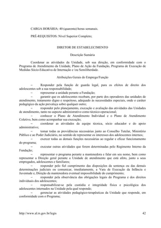 CARGA HORÁRIA: 40 (quarenta) horas semanais.

        PRÉ-REQUISITOS: Nível Superior Completo;


                                DIRETOR DE ESTABELECIMENTO

                                         Descrição Sumária

       Coordenar as atividades da Unidade, sob sua direção, em conformidade com o
Programa de Atendimento da Unidade, Plano de Ação da Fundação, Programa de Execução de
Medidas Sócio-Educativa de Internação e /ou Semiliberdade.

                                Atribuições Gerais do Emprego/Função

         −      Responder pela função de guarda legal, para os efeitos de direito dos
adolescentes sob a sua responsabilidade;
         −      representar a unidade perante a Fundação;
         −      garantir que os adolescentes recebam, por parte dos operadores das unidades de
atendimento, tratamento digno e respeitoso, adequado às necessidades especiais, onde o caráter
pedagógico da ação prevaleça sobre qualquer outro;
         −      responder pelo planejamento, execução e avaliação das atividades das Unidades
de atendimento, tanto no aspecto administrativo como técnico-operacional;
         −      conhecer o Plano de Atendimento Individual e o Plano de Atendimento
Coletivo, bem como acompanhar sua execução;
         −      coordenar as atividades da equipe técnica, sócio educador e do apoio
administrativo;
         −      tomar todas as providências necessárias junto ao Conselho Tutelar, Ministério
Público e ao Poder Judiciário, no sentido de representar os interesses dos adolescentes internos;
         −      exercer todas as demais funções necessárias ao regular e eficaz funcionamento
do programa;
         −      executar outras atividades que forem determinadas pelo Regimento Interno da
Fundação;
         −      representar o programa perante a mantenedora e falar em seu nome, bem como
representar a Direção geral perante a Unidade de atendimento que está afeto, junto a seus
empregados, adolescentes e familiares;
         −      responder pelo fiel cumprimento das disposições da sentença ou das demais
determinações judiciais ou comunicar, imediatamente, a Vara de Execução da Infância e
Juventude e, Direção da mantenedora eventual impossibilidade do cumprimento;
         −      responder pela observância das obrigações legais do Programa e dos direitos
individuais dos adolescentes;
         −      responsabilizar-se pela custódia e integridade física e psicológica dos
adolescentes internados na Unidade pela qual responde;
         −      gerenciar as atividades pedagógico-terapêuticas da Unidade que responde, em
conformidade com o Programa;




http://www.al.rs.gov.br/legis                                                                 42
 