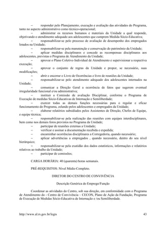 −       responder pelo Planejamento, execução e avaliação das atividades do Programa,
tanto no aspecto administrativo como técnico-operacional;
         −       administrar os recursos humanos e materiais da Unidade a qual responde,
objetivando o atendimento adequado aos adolescentes que cumprem Medida Sócio-Educativa;
         −       responsabilizar-se pelo processo de avaliação de desempenho dos empregados
lotados na Unidade;
         −       responsabilizar-se pela manutenção e conservação do patrimônio da Unidade;
         −       aplicar medidas disciplinares e concede as recompensas disciplinares aos
adolescentes, previstas o Programa de Atendimento da Unidade;
         −       aprovar o Plano Coletivo Individual de Atendimento e supervisionar a respectiva
execução;
         −       aprovar o conjunto de regras da Unidade e propor, se necessário, suas
modificações;
         −       abrir e encerrar o Livro de Ocorrências e livro de reuniões da Unidade;
         −       responsabilizar-se pelo atendimento adequado dos adolescentes internados na
Unidade;
         −       comunicar a Direção Geral a ocorrência de fatos que sugerem eventual
irregularidade funcional e/ou administrativa;
         −       instituir a Comissão de avaliação Disciplinar, conforme o Programa de
Execução de medidas Sócio-Educativas de Internação e Semiliberdade;
         −       exercer todas as demais funções necessárias para o regular e eficaz
funcionamento do Programa, zelando pelos adolescentes e empregados da Unidade;
         −       elaborar relatórios subsidiados pelos Assistentes de Direção, Chefes de Equipe,
e equipe técnica;
         −       responsabilizar-se pela realização das reuniões com equipes interdisciplinares,
bem como nos demais foros previstos no Programa da Unidade;
         −       participar de reuniões externas a Unidade;
         −       verificar e assinar a documentação recebida e expedida;
         −       encaminhar ocorrências disciplinares a Corregedoria, quando necessário;
         −       aplicar advertências a empregados , quando necessário, dentro do seu nível
hierárquico;
         −       responsabilizar-se pela exatidão dos dados estatísticos, informações e relatórios
relativos ao trabalho da Unidade;
         −       participar de comissões;

        CARGA HORÁRIA: 40 (quarenta) horas semanais.

        PRÉ-REQUISITOS: Nível Médio Completo.

                         DIRETOR DO CENTRO DE CONVIVÊNCIA

                            Descrição Genérica do Emprego/Função

        Coordenar as atividades do Centro, sob sua direção, em conformidade com o Programa
de Atendimento do - Centro de Convivência – CECON, Plano de Ação da Fundação, Programa
de Execução de Medidas Sócio-Educativa de Internação e /ou Semiliberdade.



http://www.al.rs.gov.br/legis                                                                  43
 