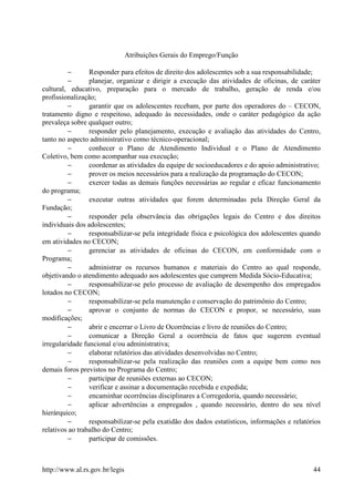 Atribuições Gerais do Emprego/Função

        −        Responder para efeitos de direito dos adolescentes sob a sua responsabilidade;
        −        planejar, organizar e dirigir a execução das atividades de oficinas, de caráter
cultural, educativo, preparação para o mercado de trabalho, geração de renda e/ou
profissionalização;
         −       garantir que os adolescentes recebam, por parte dos operadores do – CECON,
tratamento digno e respeitoso, adequado às necessidades, onde o caráter pedagógico da ação
prevaleça sobre qualquer outro;
         −       responder pelo planejamento, execução e avaliação das atividades do Centro,
tanto no aspecto administrativo como técnico-operacional;
         −       conhecer o Plano de Atendimento Individual e o Plano de Atendimento
Coletivo, bem como acompanhar sua execução;
         −       coordenar as atividades da equipe de socioeducadores e do apoio administrativo;
         −       prover os meios necessários para a realização da programação do CECON;
         −       exercer todas as demais funções necessárias ao regular e eficaz funcionamento
do programa;
         −       executar outras atividades que forem determinadas pela Direção Geral da
Fundação;
         −       responder pela observância das obrigações legais do Centro e dos direitos
individuais dos adolescentes;
         −       responsabilizar-se pela integridade física e psicológica dos adolescentes quando
em atividades no CECON;
         −       gerenciar as atividades de oficinas do CECON, em conformidade com o
Programa;
         −       administrar os recursos humanos e materiais do Centro ao qual responde,
objetivando o atendimento adequado aos adolescentes que cumprem Medida Sócio-Educativa;
         −       responsabilizar-se pelo processo de avaliação de desempenho dos empregados
lotados no CECON;
         −       responsabilizar-se pela manutenção e conservação do patrimônio do Centro;
         −       aprovar o conjunto de normas do CECON e propor, se necessário, suas
modificações;
         −       abrir e encerrar o Livro de Ocorrências e livro de reuniões do Centro;
         −       comunicar a Direção Geral a ocorrência de fatos que sugerem eventual
irregularidade funcional e/ou administrativa;
         −       elaborar relatórios das atividades desenvolvidas no Centro;
         −       responsabilizar-se pela realização das reuniões com a equipe bem como nos
demais foros previstos no Programa do Centro;
         −       participar de reuniões externas ao CECON;
         −       verificar e assinar a documentação recebida e expedida;
         −       encaminhar ocorrências disciplinares a Corregedoria, quando necessário;
         −       aplicar advertências a empregados , quando necessário, dentro do seu nível
hierárquico;
         −       responsabilizar-se pela exatidão dos dados estatísticos, informações e relatórios
relativos ao trabalho do Centro;
         −       participar de comissões.



http://www.al.rs.gov.br/legis                                                                  44
 
