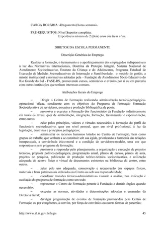 CARGA HORÁRIA: 40 (quarenta) horas semanais.

        PRÉ-REQUISITOS: Nível Superior completo;
                        Experiência mínima de 2 (dois) anos em áreas afins.


                           DIRETOR DA ESCOLA PERMANENTE

                                Descrição Genérica do Emprego

        Realizar a formação, o treinamento e o aperfeiçoamento dos empregados indispensáveis
à luz das Normativas Internacionais, Doutrina da Proteção Integral, Sistema Nacional de
Atendimento Socioeducativo, Estatuto da Criança e do Adolescente, Programa Estadual de
Execução de Medidas Socioeducativas de Internação e Semiliberdade, o modelo de gestão, a
missão institucional e normativas adotadas pela – Fundação de Atendimento Sócio-Educativo do
Rio Grande do Sul - FASE-RS, promovendo cursos, seminários e eventos por si ou em parceria
com outras instituições que tenham interesses comuns.

                                Atribuições Gerais do Emprego

         −       Dirigir o Centro de Formação realizando administração técnico-pedagógico-
operacional eficaz, condizente com os objetivos do Programa de Formação Formação
Socioeducativa de servidores, pesquisa e produção bibliográfica de ponta;
         −       promover e executar a formação dos funcionários da Fundação indistintamente
em todos os níveis, quer de ambientação, integração, formação, treinamento, e especialização,
entre outros
         −       zelar pelos princípios, valores e virtudes necessários à formação do perfil do
funcionário socioeducativo, quer em nível pessoal, quer em nível profissional, à luz da
legislação, doutrinas e princípios pedagógicos;
         −       administrar os recursos humanos lotados no Centro de Formação, bem como
grupos de trabalho que venham a se constituir sob sua égide, priorizando a harmonia das relações
interpessoais, a convivência ético-moral e a condição de servidores-modelo, uma vez que
responsáveis pelo programa de formação;
         −       promover e responder pelo planejamento, a organização e execução de projetos
técnicos, proposta político-pedagógica, programação anual, planos de cursos, planos de aula,
projetos de pesquisa, publicação de produção teórico-técnica socioeducativa, e utilização
adequada do acervo físico e virtual de documentos existentes na biblioteca do centro, entre
outros.
         −       zelar pelo uso adequado, conservação e recuperação dos espaços físicos,
materiais e bens patrimoniais utilizados no Centro ou sob sua responsabilidade;
         −       coordenar reuniões técnico-administrativas visando a análise, boa execução e
avaliação do programa de formação como um todo;
         −       representar o Centro de Formação perante à Fundação e demais órgãos quando
necessário;
         −       executar as normas, atividades e determinações adotadas e emanadas da
Diretoria Geral;
         −       divulgar programação de eventos de formação promovidos pelo Centro de
Formação ou por congêneres, à convite, por força de convênios ou outras formas de parcerias;


http://www.al.rs.gov.br/legis                                                                45
 