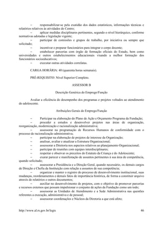 −        responsabilizar-se pela exatidão dos dados estatísticos, informações técnicas e
relatórios relativos às atividades do Centro;
         −        aplicar medidas disciplinares pertinentes, segundo o nível hierárquico, conforme
normativas adotadas e legislação vigente;
         −        participar de comissões e grupos de trabalho, por iniciativa ou sempre que
solicitado;
         −        incentivar e preparar funcionários para integrar o corpo docente;
         −        estabelecer parcerias com órgão de formação oficiais do Estado, bem como
universidades e outros estabelecimentos educacionais visando a melhor formação dos
funcionários socioeducativos;
         −        executar outras atividades correlatas.

        CARGA HORÁRIA: 40 (quarenta horas semanais).

        PRÉ-REQUISITO: Nível Superior Completo.

                                           ASSESSOR B

                            Descrição Genérica do Emprego/Função

        Avaliar a eficiência do desempenho dos programas e projetos voltados ao atendimento
do adolescente.

                                Atribuições Gerais do Emprego/Função

         −       Participar na elaboração do Plano de Ação e Orçamento Programa da Fundação;
         −       proceder a estudos e desenvolver projetos nas áreas de organização,
reorganização, modernização e racionalização administrativa;
         −       assessorar na programação de Recursos Humanos de conformidade com o
processo de racionalização administrativa;
         −       participar na elaboração de projetos de interesse da Organização;
         −       analisar, avaliar e atualizar a Estrutura Organizacional;
         −       assessorar a Diretoria nos aspectos relativos ao planejamento Organizacional;
         −       participar de reuniões com equipes interdisciplinares;
         −       respeitar e observar os preceitos do Estatuto da Criança e do Adolescente;
         −       exarar parecer e manifestação de assuntos pertinentes à sua área de competência,
quando solicitado;
         −       assessorar a Presidência e a Direção Geral, quando necessário, os demais cargos
de Direção e Chefia da Instituição com relação a assuntos de sua competência;
         −       organizar e manter o registro do processo de desenvolvimento institucional, suas
mudanças, reordenamentos e demais fatos de importância histórica, de forma a constituir arquivo
através de relatórios e outros documentos;
         −       auxiliar no desenvolvimento de projetos, com o objetivo de promover parcerias
e recursos externos que possam impulsionar o conjunto de ações da Fundação como um todo;
         −       assessorar as Unidades de Atendimento e a Sede Administrativa nas questões
referentes a execução, administrativa e de pessoal;
         −       assessorar coordenações e Núcleos da Diretoria a que está afeto;


http://www.al.rs.gov.br/legis                                                                  46
 
