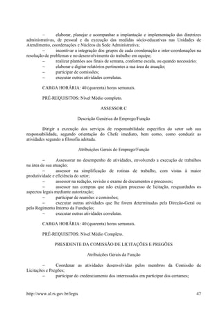 −       elaborar, planejar e acompanhar a implantação e implementação das diretrizes
administrativas, de pessoal e da execução das medidas sócio-educativas nas Unidades de
Atendimento, coordenações e Núcleos da Sede Administrativa;
        −       incentivar a integração dos grupos de cada coordenação e inter-coordenações na
resolução de problemas e no desenvolvimento do trabalho em equipe;
        −       realizar plantões aos finais de semana, conforme escala, ou quando necessário;
        −       elaborar e digitar relatórios pertinentes a sua área de atuação;
        −       participar de comissões;
        −       executar outras atividades correlatas.

        CARGA HORÁRIA: 40 (quarenta) horas semanais.

        PRÉ-REQUISITOS: Nível Médio completo.

                                           ASSESSOR C

                            Descrição Genérica do Emprego/Função

         Dirigir a execução dos serviços de responsabilidade especifica do setor sob sua
responsabilidade, segundo orientação do Chefe imediato, bem como, como conduzir as
atividades segundo a filosofia adotada.

                                Atribuições Gerais do Emprego/Função

         −       Assessorar no desempenho de atividades, envolvendo a execução de trabalhos
na área de sua atuação;
         −       assessor na simplificação de rotinas de trabalho, com vistas à maior
produtividade e eficiência do setor;
         −       assessor na redação, revisão e exame de documentos e processos;
         −       assessor nas compras que não exijam processo de licitação, resguardados os
aspectos legais mediante autorização;
         −       participar de reuniões e comissões;
         −       executar outras atividades que lhe forem determinadas pela Direção-Geral ou
pelo Regimento Interno da Fundação;
         −       executar outras atividades correlatas.

        CARGA HORÁRIA: 40 (quarenta) horas semanais.

        PRÉ-REQUISITOS: Nível Médio Completo.

               PRESIDENTE DA COMISSÃO DE LICITAÇÕES E PREGÕES

                                    Atribuições Gerais da Função

         −      Coordenar as atividades desenvolvidas pelos membros da Comissão de
Licitações e Pregões;
         −      participar do credenciamento dos interessados em participar dos certames;


http://www.al.rs.gov.br/legis                                                              47
 