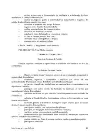 −      receber as propostas, a documentação de habilitação e a declaração de pleno
atendimento às condições habilitadoras;
          −      analisar as propostas quanto à conformidade do atendimento às exigências do
edital e desclassificação, quando for o caso;
          −      selecionar as propostas para a etapa de lances;
          −      negociar com o detentor da melhor oferta;
          −      analisar a aceitabilidade dos preços ofertados;
          −      classificar por derradeiro as ofertas;
          −      adjudicar o objeto da licitação ao vencedor do certame;
          −      receber os recursos, quando for o caso;
          −      elaborar a ata da sessão pública do pregão;
          −      executar outras atividades correlatas.

         CARGA HORÁRIA: 40 (quarenta) horas semanais.

         PRÉ-REQUISITOS: Nível Médio completo

                                 COORDENADOR DE ÁREA

                                 Descrição Genérica da Função

       Planejar, organizar, coordenar e supervisionar as atividades relacionadas a sua área de
competência.

                                  Atribuições Gerais da Função

         −       Dirigir, coordenar e supervisionar os serviços de sua coordenação, assegurando a
produtividade dos trabalhos;
         −       coordenar, organizar e acompanhar a execução das tarefas sob sua
responsabilidade, determinando rotinas de trabalho e orientando sua execução;
         −       promover a obtenção dos resultados de sua coordenação em consonância com os
objetivos da Fundação;
         −       participar, com outros setores da Fundação, na realização de tarefas que
mantenham correlação de atividades;
         −       apresentar ao Diretor, ao qual está afeto, relatórios periódicos das atividades da
coordenação;
         −       subsidiar a Direção Geral na formulação de políticas e diretrizes relativas a sua
área de competência;
         −       responder, perante a Diretoria da Fundação e órgãos oficiais, pelas atividades
desenvolvidas em sua área de competência;
         −       participar de reuniões com equipes interdisciplinares;
         −       participar, por delegação, de reuniões externas a Fundação;
         −       verificar e assinar a documentação recebida e expedida;
         −       responsabilizar-se pela exatidão dos dados estatísticos, informações e relatórios
relativos ao trabalho da coordenação;
         −       realizar plantões aos finais de semana, conforme escala, ou quando necessário;
         −       participar de comissões;


http://www.al.rs.gov.br/legis                                                                   48
 