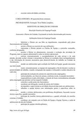 −       executar outras atividades correlatas.


        CARGA HORÁRIA: 40 (quarenta) horas semanais.

        PRÉ-REQUISITOS: Formação: Nível Médio completo;

                         ASSISTENTE DE DIREÇÃO DE UNIDADE

                            Descrição Genérica do Emprego/Função

        Assessorar o Diretor da Unidade, Executando as tarefas determinadas pelo mesmo.

                                Atribuições Gerais do Emprego/Função

         −       Substituir o Diretor em sua falta ou impedimento, respondendo pelo pleno
funcionamento da Unidade;
         −       assistir o Diretor no exercício de suas atribuições;
         −       representar o Diretor perante as Chefias de Equipe e comissões nomeadas,
conforme designação;
         −       auxiliar o Diretor no planejamento, execução e avaliação das atividades do
Programa, tanto no aspecto administrativo como no técnico operacional;
         −       realizar, sistematicamente, o acompanhamento de cada serviço e de cada
plantão, devendo avaliar, orientar e encaminhar ao Diretor os resultados deste acompanhamento
e das solicitações de recursos necessários para desenvolvimento do trabalho na Unidade de
Atendimento;
         −       atender aos adolescentes após avaliação da Chefia de Equipe, quando necessária
sua intervenção;
         −       reunir, sistematicamente, as equipes de empregados a fim de discutir e avaliar as
potencialidades de trabalho, visando a integração das equipes e reforçando o caráter educativo de
cada uma;
         −       participar da avaliação do contrato de experiência dos empregados;
         −       realizar plantões, aos finais de semana, conforme escala, ou quando necessário;
         −       responsabilizar-se pela efetividade e controle de horas extraordinárias efetuadas
pelos empregados que prestam serviço naquela Unidade;
         −       controlar o cartão ponto dos funcionários;
         −       coordenar, por delegação, reunião de setores da Unidade;
         −       acompanhar e supervisionar as atividades desenvolvidas junto aos adolescentes;
         −       subsidiar a equipe técnica com informações gerais e especificas sobre os
adolescentes;
         −       atender e orientar adolescentes com problemas disciplinares, buscando recurso
técnico especifico, quando necessário;
         −       participar de reuniões técnico-administrativas e, quando solicitado, de reuniões
externas a Unidade;
         −       coordenar, em conjunto com os Chefes de Equipe e Equipe Técnica, a saída de
adolescentes da área da Unidade;
         −       participar de equipes interdisciplinares;


http://www.al.rs.gov.br/legis                                                                  49
 