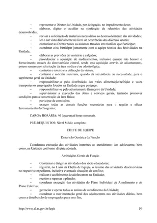 −      representar o Diretor da Unidade, por delegação, no impedimento deste;
         −      elaborar, digitar e auxiliar na confecção de relatórios das atividades
desenvolvidas;
         −      revisar a solicitação de materiais necessários ao desenvolvimento das atividades;
         −      ler e dar visto diariamente no livro de ocorrências dos diversos setores;
         −      comunicar ao Diretor todos os assuntos tratados em reuniões que Participar;
         −      coordenar e/ou Participar juntamente com a equipe técnica das festividades na
Unidade;
         −      elaborar as previsões de vestuário e calçados;
         −      providenciar a aquisição de medicamentos, inclusive quando não houver o
fornecimento através do almoxarifado central, senda esta aquisição através de adiantamento,
porem sempre por solicitação da área médica e/ou odontológica;
         −      controlar o roteiro e a utilização da viatura;
         −      controlar e solicitar materiais, quando da inexistência ou necessidade, para o
suprimento geral da Unidade;
         −      responsabilizar-se pela distribuição dos vales alimentação/refeição e vales
transportes os empregados lotados na Unidade a que pertence;
         −      responsabilizar-se pelo adiantamento financeiro da Unidade;
         −      supervisionar a execução das obras e serviços gerais, tentando promover
condições para a conservação da área física;
         −      participar de comissões;
         −      exercer todas as demais funções necessárias para o regular e eficaz
funcionamento do Programa;

        CARGA HORÁRIA: 40 (quarenta) horas semanais.

        PRÉ-REQUISITOS: Nível Médio completo;

                                     CHEFE DE EQUIPE

                                 Descrição Genérica da Função

        Coordenara execução das atividades inerentes ao atendimento dos adolescente, bem
como, na Unidade conforme diretriz adotada.

                                 Atribuições Gerais da Função

        −       Coordenar e dirigir as atividades dos sócio educadores;
        −       registrar, no Livro da Chefia de Equipe, o resumo das atividades desenvolvidas
no respectivo expediente, inclusive eventuais situações de conflito;
        −       realizar o acolhimento de adolescentes na Unidade;
        −       receber e repassar o plantão;
        −       coordenar execução das atividades do Plano Individual de Atendimento e do
Plano Coletivo;
        −       gerenciar e operar todas as rotinas de atendimento da Unidade;
        −       coordenar a movimentação geral dos adolescentes nas atividades diárias, bem
como a distribuição de empregados para esse fim;


http://www.al.rs.gov.br/legis                                                                 50
 