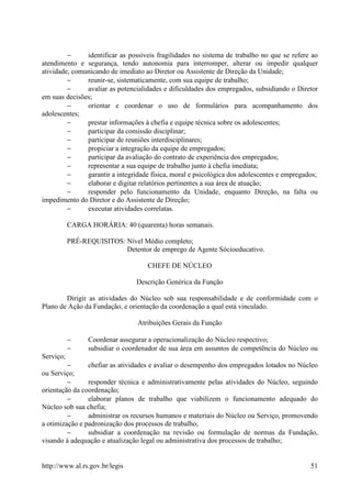 −     identificar as possíveis fragilidades no sistema de trabalho no que se refere ao
atendimento e segurança, tendo autonomia para interromper, alterar ou impedir qualquer
atividade, comunicando de imediato ao Diretor ou Assistente de Direção da Unidade;
         −     reunir-se, sistematicamente, com sua equipe de trabalho;
         −     avaliar as potencialidades e dificuldades dos empregados, subsidiando o Diretor
em suas decisões;
         −     orientar e coordenar o uso de formulários para acompanhamento dos
adolescentes;
         −     prestar informações à chefia e equipe técnica sobre os adolescentes;
         −     participar da comissão disciplinar;
         −     participar de reuniões interdisciplinares;
         −     propiciar a integração da equipe de empregados;
         −     participar da avaliação do contrato de experiência dos empregados;
         −     representar a sua equipe de trabalho junto à chefia imediata;
         −     garantir a integridade física, moral e psicológica dos adolescentes e empregados;
         −     elaborar e digitar relatórios pertinentes a sua área de atuação;
         −     responder pelo funcionamento da Unidade, enquanto Direção, na falta ou
impedimento do Diretor e do Assistente de Direção;
         −     executar atividades correlatas.

           CARGA HORÁRIA: 40 (quarenta) horas semanais.

           PRÉ-REQUISITOS: Nível Médio completo;
                           Detentor de emprego de Agente Sócioeducativo.

                                    CHEFE DE NÚCLEO

                                Descrição Genérica da Função

        Dirigir as atividades do Núcleo sob sua responsabilidade e de conformidade com o
Plano de Ação da Fundação, e orientação da coordenação a qual está vinculado.

                                 Atribuições Gerais da Função

           −     Coordenar assegurar a operacionalização do Núcleo respectivo;
           −     subsidiar o coordenador de sua área em assuntos de competência do Núcleo ou
Serviço;
         −      chefiar as atividades e avaliar o desempenho dos empregados lotados no Núcleo
ou Serviço;
         −      responder técnica e administrativamente pelas atividades do Núcleo, seguindo
orientação da coordenação;
         −      elaborar planos de trabalho que viabilizem o funcionamento adequado do
Núcleo sob sua chefia;
         −      administrar os recursos humanos e materiais do Núcleo ou Serviço, promovendo
a otimização e padronização dos processos de trabalho;
         −      subsidiar a coordenação na revisão ou formulação de normas da Fundação,
visando à adequação e atualização legal ou administrativa dos processos de trabalho;


http://www.al.rs.gov.br/legis                                                                51
 