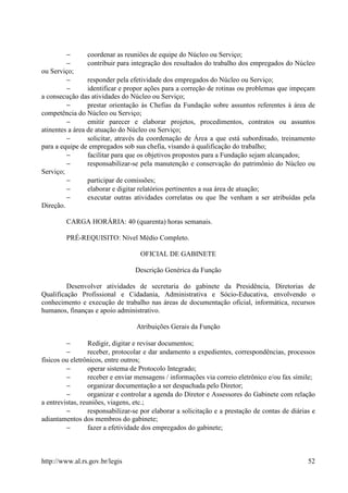 −       coordenar as reuniões de equipe do Núcleo ou Serviço;
         −       contribuir para integração dos resultados do trabalho dos empregados do Núcleo
ou Serviço;
         −       responder pela efetividade dos empregados do Núcleo ou Serviço;
         −       identificar e propor ações para a correção de rotinas ou problemas que impeçam
a consecução das atividades do Núcleo ou Serviço;
         −       prestar orientação às Chefias da Fundação sobre assuntos referentes à área de
competência do Núcleo ou Serviço;
         −       emitir parecer e elaborar projetos, procedimentos, contratos ou assuntos
atinentes a área de atuação do Núcleo ou Serviço;
         −       solicitar, através da coordenação de Área a que está subordinado, treinamento
para a equipe de empregados sob sua chefia, visando à qualificação do trabalho;
         −       facilitar para que os objetivos propostos para a Fundação sejam alcançados;
         −       responsabilizar-se pela manutenção e conservação do patrimônio do Núcleo ou
Serviço;
         −       participar de comissões;
         −       elaborar e digitar relatórios pertinentes a sua área de atuação;
         −       executar outras atividades correlatas ou que lhe venham a ser atribuídas pela
Direção.

         CARGA HORÁRIA: 40 (quarenta) horas semanais.

         PRÉ-REQUISITO: Nível Médio Completo.

                                    OFICIAL DE GABINETE

                                  Descrição Genérica da Função

         Desenvolver atividades de secretaria do gabinete da Presidência, Diretorias de
Qualificação Profissional e Cidadania, Administrativa e Sócio-Educativa, envolvendo o
conhecimento e execução de trabalho nas áreas de documentação oficial, informática, recursos
humanos, finanças e apoio administrativo.

                                  Atribuições Gerais da Função

         −        Redigir, digitar e revisar documentos;
         −        receber, protocolar e dar andamento a expedientes, correspondências, processos
físicos ou eletrônicos, entre outros;
         −        operar sistema de Protocolo Integrado;
         −        receber e enviar mensagens / informações via correio eletrônico e/ou fax símile;
         −        organizar documentação a ser despachada pelo Diretor;
         −        organizar e controlar a agenda do Diretor e Assessores do Gabinete com relação
a entrevistas, reuniões, viagens, etc.;
         −        responsabilizar-se por elaborar a solicitação e a prestação de contas de diárias e
adiantamentos dos membros do gabinete;
         −        fazer a efetividade dos empregados do gabinete;



http://www.al.rs.gov.br/legis                                                                    52
 