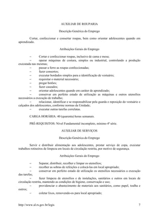 AUXILIAR DE ROUPARIA

                                Descrição Genérica do Emprego

        Cortar, confeccionar e consertar roupas, bem como orientar adolescentes quando em
aprendizado.

                                 Atribuições Gerais do Emprego

         −      Cortar e confeccionar roupas, inclusive de cama e mesa;
         −      operar máquinas de costura, simples ou industrial, controlando a produção
executada nas mesmas;
         −      passar a ferro as roupas confeccionadas;
         −      fazer consertos;
         −      executar bordados simples para a identificação de vestuário;
         −      requisitar o material necessário;
         −      pregar botões;
         −      fazer caseados;
         −      orientar adolescentes quando em caráter de aprendizado;
         −      conservar em perfeito estado de utilização as máquinas e outros utensílios
necessários a execução de trabalho;
         −      relacionar, identificar e se responsabilizar pela guarda e reposição do vestuário e
calçados dos adolescentes, conforme normas da Unidade;
         −      executar outras tarefas correlatas.

         CARGA HORÁRIA: 40 (quarenta) horas semanais.

         PRÉ-REQUISITOS: Nível Fundamental incompleto, mínimo 4ª série.

                                  AUXILIAR DE SERVIÇOS

                                Descrição Genérica do Emprego

         Servir e distribuir alimentação aos adolescentes, prestar serviço de copa, executar
trabalhos rotineiros de limpeza em locais de circulação restrita, por motivo de segurança.

                                 Atribuições Gerais do Emprego

         −       Separar, distribuir, recolher e limpar os utensílios;
         −       recolher as sobras de refeições e colocá-las em local apropriado;
         −       conservar em perfeito estado de utilização os utensílios necessários a execução
das tarefas;
         −       fazer limpeza de utensílios e de instalações, sanitários e outros em locais de
circulação restrita, mantendo as condições de higiene, conservação e uso;
         −       providenciar o abastecimento de materiais aos sanitários, como papel, toalha e
outros;
         −        coletar lixos, removendo-os para local apropriado;


http://www.al.rs.gov.br/legis                                                                    7
 