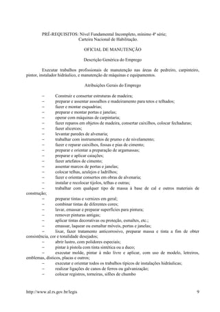 PRÉ-REQUISITOS: Nível Fundamental Incompleto, mínimo 4ª série;
                       Carteira Nacional de Habilitação.

                                OFICIAL DE MANUTENÇÃO

                                Descrição Genérica do Emprego

          Executar trabalhos profissionais de manutenção nas áreas de pedreiro, carpinteiro,
pintor, instalador hidráulico, e manutenção de máquinas e equipamentos.

                                Atribuições Gerais do Emprego

         −       Construir e consertar estruturas de madeira;
         −       preparar e assentar assoalhos e madeiramento para tetos e telhados;
         −       fazer e montar esquadrias;
         −       preparar e montar portas e janelas;
         −       operar com máquinas de carpintaria;
         −       fazer reparos em objetos de madeira, consertar caixilhos, colocar fechaduras;
         −       fazer alicerces;
         −       levantar paredes de alvenaria;
         −       trabalhar com instrumentos de prumo e de nivelamento;
         −       fazer e reparar caixilhos, fossas e pias de cimento;
         −       preparar e orientar a preparação de argamassas;
         −       preparar e aplicar caiações;
         −       fazer artefatos de cimento;
         −       assentar marcos de portas e janelas;
         −       colocar telhas, azulejos e ladrilhos;
         −       fazer e orientar consertos em obras de alvenaria;
         −       instalar e recolocar tijolos, telhas e outras;
         −       trabalhar com qualquer tipo de massa à base de cal e outros materiais de
construção;
         −       preparar tintas e vernizes em geral;
         −       combinar tintas de diferentes cores;
         −       lavar, emassar e preparar superfícies para pintura;
         −       remover pinturas antigas;
         −       aplicar tintas decorativas ou proteção, esmaltes, etc.;
         −       emassar, laquear ou esmaltar móveis, portas e janelas;
         −       lixar, fazer tratamento anticorrosivo, preparar massa e tinta a fim de obter
consistência, cor e tonalidade desejados;
         −       abrir lustro, com polidores especiais;
         −       pintar à pistola com tinta sintética ou a duco;
         −       executar molde, pintar à mão livre e aplicar, com uso de modelo, letreiros,
emblemas, dísticos, placas e outros;
         −       executar e orientar todos os trabalhos típicos de instalações hidráulicas;
         −       realizar ligações de canos de ferros ou galvanização;
         −       colocar registros, torneiras, sifões de chumbo


http://www.al.rs.gov.br/legis                                                               9
 