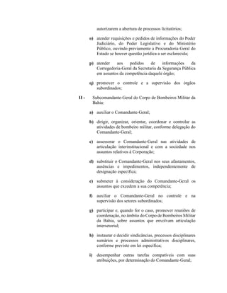 autorizarem a abertura de processos licitatórios;
o) atender requisições e pedidos de informações do Poder
Judiciário, do Poder Legislativo e do Ministério
Público, ouvindo previamente a Procuradoria Geral do
Estado se houver questão jurídica a ser esclarecida;
p) atender aos pedidos de informações da
Corregedoria-Geral da Secretaria da Segurança Pública
em assuntos da competência daquele órgão;
q) promover o controle e a supervisão dos órgãos
subordinados;
II - Subcomandante-Geral do Corpo de Bombeiros Militar da
Bahia:
a) auxiliar o Comandante-Geral;
b) dirigir, organizar, orientar, coordenar e controlar as
atividades de bombeiro militar, conforme delegação do
Comandante-Geral;
c) assessorar o Comandante-Geral nas atividades de
articulação interinstitucional e com a sociedade nos
assuntos relativos à Corporação;
d) substituir o Comandante-Geral nos seus afastamentos,
ausências e impedimentos, independentemente de
designação específica;
e) submeter à consideração do Comandante-Geral os
assuntos que excedem a sua competência;
f) auxiliar o Comandante-Geral no controle e na
supervisão dos setores subordinados;
g) participar e, quando for o caso, promover reuniões de
coordenação, no âmbito do Corpo de Bombeiros Militar
da Bahia, sobre assuntos que envolvam articulação
intersetorial;
h) instaurar e decidir sindicâncias, processos disciplinares
sumários e processos administrativos disciplinares,
conforme previsto em lei específica;
i) desempenhar outras tarefas compatíveis com suas
atribuições, por determinação do Comandante-Geral;
 