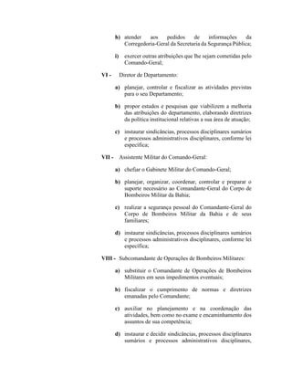 h) atender aos pedidos de informações da
Corregedoria-Geral da Secretaria da Segurança Pública;
i) exercer outras atribuições que lhe sejam cometidas pelo
Comando-Geral;
VI - Diretor de Departamento:
a) planejar, controlar e fiscalizar as atividades previstas
para o seu Departamento;
b) propor estudos e pesquisas que viabilizem a melhoria
das atribuições do departamento, elaborando diretrizes
da política institucional relativas a sua área de atuação;
c) instaurar sindicâncias, processos disciplinares sumários
e processos administrativos disciplinares, conforme lei
específica;
VII - Assistente Militar do Comando-Geral:
a) chefiar o Gabinete Militar do Comando-Geral;
b) planejar, organizar, coordenar, controlar e preparar o
suporte necessário ao Comandante-Geral do Corpo de
Bombeiros Militar da Bahia;
c) realizar a segurança pessoal do Comandante-Geral do
Corpo de Bombeiros Militar da Bahia e de seus
familiares;
d) instaurar sindicâncias, processos disciplinares sumários
e processos administrativos disciplinares, conforme lei
específica;
VIII - Subcomandante de Operações de Bombeiros Militares:
a) substituir o Comandante de Operações de Bombeiros
Militares em seus impedimentos eventuais;
b) fiscalizar o cumprimento de normas e diretrizes
emanadas pelo Comandante;
c) auxiliar no planejamento e na coordenação das
atividades, bem como no exame e encaminhamento dos
assuntos de sua competência;
d) instaurar e decidir sindicâncias, processos disciplinares
sumários e processos administrativos disciplinares,
 
