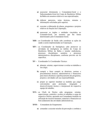 a) assessorar diretamente o Comandante-Geral e o
Subcomandante-Geral do Corpo de Bombeiros Militar
da Bahia em assuntos relativos à sua especialização;
b) elaborar pareceres, notas técnicas, minutas e
informações solicitadas pelo superior;
c) executar a elaboração de planos, programas e projetos
relativos às funções da Corporação;
d) assessorar os órgãos e entidades vinculados ao
Comando-Geral, em assuntos que lhe forem
determinados pelo Comandante-Geral;
XIII - ao Coordenador de Saúde cabe coordenar as ações de
saúde a serem implementadas na Corporação;
XIV - ao Coordenador de Inteligência cabe promover as
atividades de inteligência no âmbito do Corpo de
Bombeiros Militar da Bahia e instalar sindicâncias,
processos disciplinares sumários e processos
administrativos disciplinares, conforme previsto em lei
específica;
XV - Coordenador I e Coordenador Técnico:
a) planejar, orientar, supervisionar e avaliar os trabalhos a
seu cargo;
b) cumprir e fazer cumprir as diretrizes, normas e
procedimentos técnicos, administrativos e financeiros
para maior eficiência e aperfeiçoamento dos programas,
projetos e atividades sob sua responsabilidade;
c) propor ao superior imediato as medidas que julgar
convenientes para promoção, integração e
desenvolvimento técnico e interpessoal da respectiva
equipe de trabalho;
XVI - ao Chefe de Núcleo cabe programar, orientar,
supervisionar, controlar e avaliar os trabalhos a cargo do
respectivo Núcleo, apoiando seu Comandante imediato na
utilização de recursos humanos, materiais e financeiros ao
bom andamento das atividades administrativas;
XVII - Comandante de Grupamento:
a) comandar e executar missões de prevenção e combate a
 