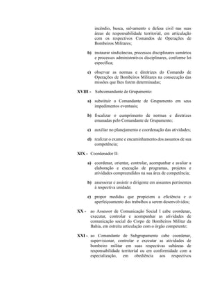 incêndio, busca, salvamento e defesa civil nas suas
áreas de responsabilidade territorial, em articulação
com os respectivos Comandos de Operações de
Bombeiros Militares;
b) instaurar sindicâncias, processos disciplinares sumários
e processos administrativos disciplinares, conforme lei
específica;
c) observar as normas e diretrizes do Comando de
Operações de Bombeiros Militares na consecução das
missões que lhes forem determinadas;
XVIII - Subcomandante de Grupamento:
a) substituir o Comandante de Grupamento em seus
impedimentos eventuais;
b) fiscalizar o cumprimento de normas e diretrizes
emanadas pelo Comandante de Grupamento;
c) auxiliar no planejamento e coordenação das atividades;
d) realizar o exame e encaminhamento dos assuntos de sua
competência;
XIX - Coordenador II:
a) coordenar, orientar, controlar, acompanhar e avaliar a
elaboração e execução de programas, projetos e
atividades compreendidos na sua área de competência;
b) assessorar e assistir o dirigente em assuntos pertinentes
à respectiva unidade;
c) propor medidas que propiciem a eficiência e o
aperfeiçoamento dos trabalhos a serem desenvolvidos;
XX - ao Assessor de Comunicação Social I cabe coordenar,
executar, controlar e acompanhar as atividades de
comunicação social do Corpo de Bombeiros Militar da
Bahia, em estreita articulação com o órgão competente;
XXI - ao Comandante de Subgrupamento cabe coordenar,
supervisionar, controlar e executar as atividades de
bombeiro militar em suas respectivas subáreas de
responsabilidade territorial ou em conformidade com a
especialização, em obediência aos respectivos
 