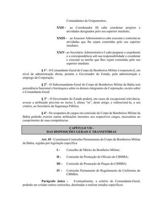 Comandantes de Grupamentos;
XXII - ao Coordenador III cabe coordenar projetos e
atividades designados pelo seu superior imediato;
XXIII - ao Assessor Administrativo cabe executar e controlar as
atividades que lhe sejam cometidas pelo seu superior
imediato;
XXIV- ao Secretário Administrativo I cabe preparar o expediente
e a correspondência sob sua responsabilidade e coordenar
e executar as tarefas que lhes sejam cometidas pelo seu
superior imediato.
§ 1º - O Comandante-Geral do Corpo de Bombeiros Militar é responsável, em
nível de administração direta, perante o Governador do Estado, pela administração e
emprego da Corporação.
§ 2º - O Subcomandante-Geral do Corpo de Bombeiros Militar da Bahia terá
precedência funcional e hierárquica sobre os demais integrantes da Corporação, exceto sobre
o Comandante-Geral.
§ 3º - O Governador do Estado poderá, em casos de excepcional relevância,
avocar a atribuição prevista no inciso I, alínea “m”, deste artigo, e redirecioná-la, a seu
critério, ao Secretário da Segurança Pública.
§ 4º - Os ocupantes de cargos em comissão do Corpo de Bombeiros Militar da
Bahia poderão exercer outras atribuições inerentes aos respectivos cargos, necessárias ao
cumprimento de suas competências.
CAPÍTULO VII -
DAS DISPOSIÇÕES GERAIS E TRANSITÓRIAS
Art. 45 - Constituem Comissões Permanentes do Corpo de Bombeiros Militar
da Bahia, regidas por legislação específica:
I - Conselho de Mérito do Bombeiro Militar;
II - Comissão de Promoção de Oficiais do CBMBA;
III - Comissão de Promoção de Praças do CBMBA;
IV - Comissão Permanente do Regulamento de Uniformes do
CBMBA.
Parágrafo único - Eventualmente, a critério do Comandante-Geral,
poderão ser criadas outras comissões, destinadas a realizar estudos específicos.
 