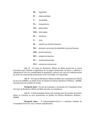 III - legalidade;
IV - impessoalidade;
V - moralidade;
VI - transparência;
VII - publicidade;
VIII - efetividade;
IX - eficiência;
X - ética;
XI - respeito aos direitos humanos;
XII - proteção e promoção da dignidade da pessoa humana;
XIII - profissionalismo;
XIV - unidade de doutrina;
XV - interdisciplinaridade;
XVI - autonomia institucional.
Art. 4º - O Corpo de Bombeiros Militar da Bahia promoverá os meios
necessários para difundir a importância do seu papel institucional, de forma a viabilizar o
indispensável nível de confiabilidade da população, inclusive por meio do estabelecimento
de canais de comunicação permanentes com a sociedade civil organizada.
Art. 5º - O Corpo de Bombeiros Militar da Bahia será comandado por Oficial
da ativa do CBMBA, do último Posto do Quadro de Oficiais Bombeiros Militares - QOBM,
nomeado pelo Governador do Estado.
Parágrafo único - Os atos de nomeação e exoneração do Comandante-Geral
do Corpo de Bombeiros Militar da Bahia deverão ser simultâneos.
Art. 6º - O Subcomandante-Geral será nomeado pelo Governador do Estado,
dentre os Coronéis da ativa pertencentes ao Quadro de Oficiais Bombeiros Militares -
QOBM.
Parágrafo único - O Subcomandante-Geral é o substituto imediato do
Comandante-Geral nos seus eventuais impedimentos.
 