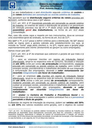 Prof. Antonio Daud Jr www.estrategiaconcursos.com.br 2 de 4
DIREITO DO TRABALHO
Questões comentadas
Prof. Antonio Daud Jr
se aos trabalhadores e será distribuída segundo critérios de custeio e
de rateio definidos em convenção ou acordo coletivo de trabalho.
Mas percebam que tal distribuição seguirá critérios de rateio previstos em
ACT/CCT, conforme deixa claro o §5º abaixo:
CLT, art. 457, § 5º Inexistindo previsão em convenção ou acordo coletivo
de trabalho, os critérios de rateio e distribuição da gorjeta e os percentuais
de retenção previstos nos §§ 6º e 7º deste artigo serão definidos em
assembleia geral dos trabalhadores, na forma do art. 612 desta
Consolidação.
Mas, caso não exista regra a respeito em tais instrumentos, deve-se convocar
uma assembleia-geral do sindicato, na forma do art. 612 da CLT1.
Nos §§6º e 7º, a CLT passa a definir critérios para a distribuição. No §6º abaixo
estão as regras para a gorjeta cobrada pelo estabelecimento (ou seja, já
incluída na “conta” paga pelos clientes) e, no §7º, regras para a gorjeta paga
espontaneamente pelo cliente (diretamente ao garçom ou outro empregado).
Vamos iniciar pelo §6º:
CLT, art. 457, § 6º As empresas que cobrarem a gorjeta de que trata o §
3º deverão:
I - para as empresas inscritas em regime de tributação federal
diferenciado, lançá-la na respectiva nota de consumo, facultada a retenção
de até 20% (vinte por cento) da arrecadação correspondente, mediante
previsão em convenção ou acordo coletivo de trabalho, para custear os
encargos sociais, previdenciários e trabalhistas derivados da sua integração
à remuneração dos empregados, devendo o valor remanescente ser
revertido integralmente em favor do trabalhador;
II - para as empresas não inscritas em regime de tributação federal
diferenciado, lançá-la na respectiva nota de consumo, facultada a retenção
de até 33% (trinta e três por cento) da arrecadação correspondente,
mediante previsão em convenção ou acordo coletivo de trabalho, para
custear os encargos sociais, previdenciários e trabalhistas derivados da sua
integração à remuneração dos empregados, devendo o valor
remanescente ser revertido integralmente em favor do
trabalhador;
III - anotar na Carteira de Trabalho e Previdência Social e no
contracheque de seus empregados o salário contratual fixo e o percentual
percebido a título de gorjeta.
A depender do regime de tributação da empresa, podem ser retidos até 20%
ou até 33% dos valores recebidos como gorjeta, com o objetivo de custear
1 CLT, art. 612 - Os Sindicatos só poderão celebrar Convenções ou Acordos Coletivos de Trabalho, por
deliberação de Assembléia Geral especialmente convocada para êsse fim, consoante o disposto nos
respectivos Estatutos, dependendo a validade da mesma do comparecimento e votação, em primeira
convocação, de 2/3 (dois terços) dos associados da entidade, se se tratar de Convenção, e dos interessados,
no caso de Acôrdo, e, em segunda, de 1/3 (um têrço) dos mesmos.
 