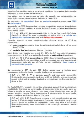 Prof. Antonio Daud Jr www.estrategiaconcursos.com.br 3 de 4
DIREITO DO TRABALHO
Questões comentadas
Prof. Antonio Daud Jr
contribuições previdenciárias e encargos trabalhistas decorrentes da integração
da gorjeta em outras verbas trabalhistas.
Mas vejam que os percentuais de retenção deverão ser estabelecidos em
negociação coletiva, sendo apenas limitados a 20 ou 30%.
De toda sorte, tal percentual deve ser anotado no contracheque e na CTPS
do empregado.
A anotação na CTPS do percentual recebido em gorjetas soma-se à previsão do
§8º, que determina, também, a anotação da média das gorjetas recebidas nos
últimos doze meses:
CLT, art. 457, § 8º As empresas deverão anotar na Carteira de Trabalho e
Previdência Social de seus empregados o salário fixo e a média dos
valores das gorjetas referente aos últimos doze meses.
Portanto, segundo a nova regulamentação, deve-se anotar na CTPS do
empregado:
✓ o percentual recebido a título de gorjetas (cuja definição se dá por meio
de ACT/CCT);
✓ a média das gorjetas nos últimos 12 meses.
Além disso, vale ressaltar que o art. 29, §1º, da CLT (que não foi revogado
expressamente), já definia a obrigação de anotar a estimativa de gorjetas:
CLT, art. 29, § 1º As anotações [na CTPS do empregado] concernentes à
remuneração devem especificar o salário, qualquer que seja sua forma de
pagamento, seja ele em dinheiro ou em utilidades, bem como a
estimativa da gorjeta.
Na sequência, o §7º do art. 457 define regras para a gorjeta paga
espontaneamente pelo cliente (ou seja, diretamente ao garçom):
CLT, art. 457, § 7º A gorjeta, quando entregue pelo consumidor
diretamente ao empregado, terá seus critérios definidos em convenção ou
acordo coletivo de trabalho, facultada a retenção nos parâmetros do § 6º
deste artigo.
Em frente! No §9º, a seguir, foi prevista uma regra que privilegia o princípio da
estabilidade financeira do empregado. O estabelecimento até pode parar de
cobrar a gorjeta de seus clientes, mas, caso tenha cobrado por mais de 12
meses, aqueles valores ficam incorporados à remuneração do empregado,
tendo como base a média dos últimos 12 meses:
CLT, art. 457, § 9º Cessada pela empresa a cobrança da gorjeta de que
trata o § 3º deste artigo, desde que cobrada por mais de doze meses, essa
se incorporará ao salário do empregado, tendo como base a média dos
últimos doze meses, salvo o estabelecido em convenção ou acordo coletivo
de trabalho.
 